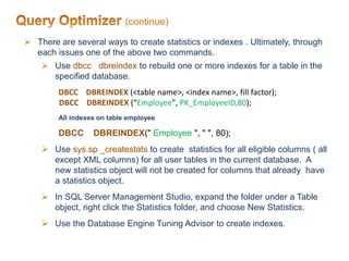 (continue)
 There are several ways to create statistics or indexes . Ultimately, through
each issues one of the above two commands.
 Use dbcc dbreindex to rebuild one or more indexes for a table in the
specified database.
DBCC DBREINDEX (<table name>, <index name>, fill factor);
DBCC DBREINDEX (“Employee", PK_EmployeeID,80);
All indexes on table employee
DBCC DBREINDEX(" Employee ", " ", 80);
 Use sys.sp _createstats to create statistics for all eligible columns ( all
except XML columns) for all user tables in the current database. A
new statistics object will not be created for columns that already have
a statistics object.
 In SQL Server Management Studio, expand the folder under a Table
object, right click the Statistics folder, and choose New Statistics.
 Use the Database Engine Tuning Advisor to create indexes.
 