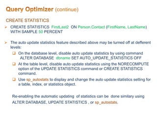 CREATE STATISTICS
 CREATE STATISTICS FirstLast2 ON Person.Contact (FirstName, LastName)
WITH SAMPLE 50 PERCENT
 The auto update statistics feature described above may be turned off at defferent
levels:
 On the database level, disable auto update statistics by using command
ALTER DATABASE dbname SET AUTO_UPDATE_STATISTICS OFF
 At the table level, disable auto update statistics using the NORECOMPUTE
option of the UPDATE STATISTICS command or CREATE STATISTICS
command.
 Use sp_autostats to display and change the auto update statistics setting for
a table, index, or statistics object.
Re-enabling the automatic updating of statistics can be done similary using
ALTER DATABASE, UPDATE STATISTICS , or sp_autostats.
(continue)
 