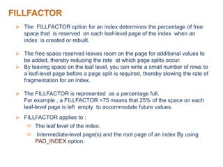  The FILLFACTOR option for an index determines the percentage of free
space that is reserved on each leaf-level page of the index when an
index is created or rebuilt.
 The free space reserved leaves room on the page for additional values to
be added, thereby reducing the rate at which page splits occur.
 By leaving space on the leaf level, you can write a small number of rows to
a leaf-level page before a page split is required, thereby slowing the rate of
fragmentation for an index.
 The FILLFACTOR is represented as a percentage full.
For example , a FILLFACTOR =75 means that 25% of the space on each
leaf-level page is left empty to accommodate future values.
 FILLFACTOR applies to :
 The leaf level of the index.
 Intermediate-level page(s) and the root page of an index By using
PAD_INDEX option.
 