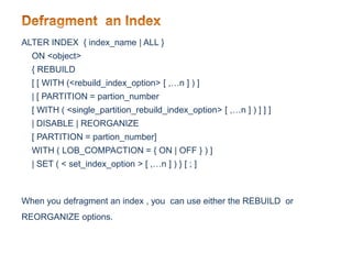 ALTER INDEX { index_name | ALL }
ON <object>
{ REBUILD
[ [ WITH (<rebuild_index_option> [ ,…n ] ) ]
| [ PARTITION = partion_number
[ WITH ( <single_partition_rebuild_index_option> [ ,…n ] ) ] ] ]
| DISABLE | REORGANIZE
[ PARTITION = partion_number]
WITH ( LOB_COMPACTION = { ON | OFF } ) ]
| SET ( < set_index_option > [ ,…n ] ) } [ ; ]
When you defragment an index , you can use either the REBUILD or
REORGANIZE options.
 