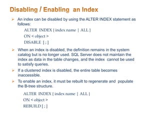  An index can be disabled by using the ALTER INDEX statement as
follows:
ALTER INDEX { index name | ALL }
ON < object >
DISABLE [ ; ]
 When an index is disabled, the definition remains in the system
catalog but is no longer used. SQL Server does not maintain the
index as data in the table changes, and the index cannot be used
to satisfy queries.
 If a clustered index is disabled, the entire table becomes
inaccessible.
 To enable an index, it must be rebuilt to regenerate and populate
the B-tree structure.
ALTER INDEX { index name | ALL }
ON < object >
REBUILD [ ; ]
 