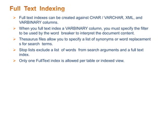  Full text indexes can be created against CHAR / VARCHAR, XML, and
VARBINARY columns.
 When you full text index a VARBINARY column, you must specify the filter
to be used by the word breaker to interpret the document content.
 Thesaurus files allow you to specify a list of synonyms or word replacement
s for search terms.
 Stop lists exclude a list of words from search arguments and a full text
index.
 Only one FullText index is allowed per table or indexed view.
 