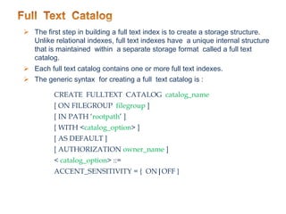  The first step in building a full text index is to create a storage structure.
Unlike relational indexes, full text indexes have a unique internal structure
that is maintained within a separate storage format called a full text
catalog.
 Each full text catalog contains one or more full text indexes.
 The generic syntax for creating a full text catalog is :
CREATE FULLTEXT CATALOG catalog_name
[ ON FILEGROUP filegroup ]
[ IN PATH ‘rootpath’ ]
[ WITH <catalog_option> ]
[ AS DEFAULT ]
[ AUTHORIZATION owner_name ]
< catalog_option> ::=
ACCENT_SENSITIVITY = { ON|OFF }
 