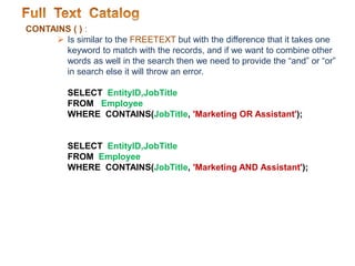 CONTAINS ( ) :
 Is similar to the FREETEXT but with the difference that it takes one
keyword to match with the records, and if we want to combine other
words as well in the search then we need to provide the “and” or “or”
in search else it will throw an error.
SELECT EntityID,JobTitle
FROM Employee
WHERE CONTAINS(JobTitle, 'Marketing OR Assistant');
SELECT EntityID,JobTitle
FROM Employee
WHERE CONTAINS(JobTitle, 'Marketing AND Assistant');
 