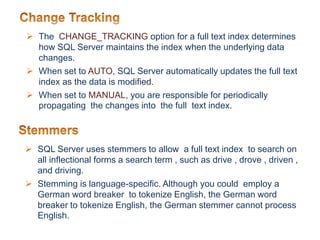  The CHANGE_TRACKING option for a full text index determines
how SQL Server maintains the index when the underlying data
changes.
 When set to AUTO, SQL Server automatically updates the full text
index as the data is modified.
 When set to MANUAL, you are responsible for periodically
propagating the changes into the full text index.
 SQL Server uses stemmers to allow a full text index to search on
all inflectional forms a search term , such as drive , drove , driven ,
and driving.
 Stemming is language-specific. Although you could employ a
German word breaker to tokenize English, the German word
breaker to tokenize English, the German stemmer cannot process
English.
 