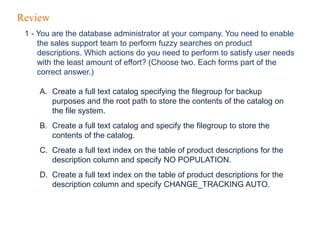 Review
1 - You are the database administrator at your company. You need to enable
the sales support team to perform fuzzy searches on product
descriptions. Which actions do you need to perform to satisfy user needs
with the least amount of effort? (Choose two. Each forms part of the
correct answer.)
A. Create a full text catalog specifying the filegroup for backup
purposes and the root path to store the contents of the catalog on
the file system.
B. Create a full text catalog and specify the filegroup to store the
contents of the catalog.
C. Create a full text index on the table of product descriptions for the
description column and specify NO POPULATION.
D. Create a full text index on the table of product descriptions for the
description column and specify CHANGE_TRACKING AUTO.
 