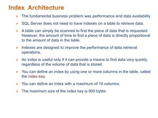  The fundamental business problem was performance and data availability
 SQL Server does not need to have indexes on a table to retrieve data.
 A table can simply be scanned to find the piece of data that is requested.
However, the amount of time to find a piece of data is directly proportional
to the amount of data in the table.
 Indexes are designed to improve the performance of data retrieval
operations.
 An index is useful only if it can provide a means to find data very quickly
regardless of the volume of data that is stored.
 You can define an index by using one or more columns in the table, called
the index key.
 You can define an index with a maximum of 16 columns.
 The maximum size of the index key is 900 bytes.
 