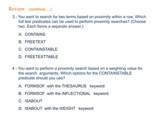 Review (continue….)
3 - You want to search for two terms based on proximity within a row. Which
full text predicates can be used to perform proximity searches? (Choose
two. Each forms a separate answer.)
A. CONTAINS
B. FREETEXT
C. CONTAINSTABLE
D. FREETEXTTABLE
4 - You want to perform a proximity search based on a weighting value for
the search arguments. Which options for the CONTAINSTABLE
predicate should you use?
A. FORMSOF with the THESAURUS keyword
B. FORMSOF with the INFLECTIONAL keyword
C. ISABOUT
D. ISABOUT with the WEIGHT keyword
 