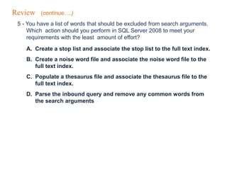 Review (continue….)
5 - You have a list of words that should be excluded from search arguments.
Which action should you perform in SQL Server 2008 to meet your
requirements with the least amount of effort?
A. Create a stop list and associate the stop list to the full text index.
B. Create a noise word file and associate the noise word file to the
full text index.
C. Populate a thesaurus file and associate the thesaurus file to the
full text index.
D. Parse the inbound query and remove any common words from
the search arguments
 