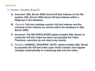 Answers
1 - Correct Answers: B and D
A. Incorrect: SQL Server 2005 stored full text indexes on the file
system. SQL Server 2008 stores full text indexes within a
filegroup in the database.
B. Correct: Full text catalogs contain full text indexes and the
contents of the indexes are stored within the database in SQL
Server 2008.
C. Incorrect: The NO POPULATION option enables SQL Server to
create the full text index but does not populate the index.
Therefore, searches do not return any results.
D. Correct: CHANGE_TRACKING AUTO option enables SQL Server
to populate the full text index upon initial creation and migrate
changes automatically to underlying data into the index.
 