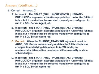 Answers (continue….)
2 - Correct Answer: C
A. Incorrect: The START {FULL | INCREMENTAL | UPDATE}
POPULATION argument executes a population run for the full text
index, but it must either be executed manually or configured to
run in a SQL Server Agent job.
B. Incorrect: The START {FULL | INCREMENTAL | UPDATE}
POPULATION argument executes a population run for the full text
index, but it must either be executed manually or configured to
run in a SQL Server Agent job.
C. Correct: When the CHANGE_TRACKING argument is set to
AUTO, SQL Server automatically updates the full text index as
changes to underlying data occur. In AUTO mode, no
administrator intervention is required either manually or via a
scheduled job.
D. Incorrect: The START {FULL | INCREMENTAL | UPDATE}
POPULATION argument executes a population run for the full text
index, but it must either be executed manually or configured to
run in a SQL Server Agent job
 