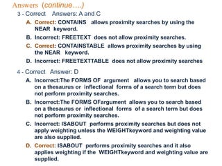 Answers (continue….)
3 - Correct Answers: A and C
A. Correct: CONTAINS allows proximity searches by using the
NEAR keyword.
B. Incorrect: FREETEXT does not allow proximity searches.
C. Correct: CONTAINSTABLE allows proximity searches by using
the NEAR keyword.
D. Incorrect: FREETEXTTABLE does not allow proximity searches
4 - Correct Answer: D
A. Incorrect:The FORMS OF argument allows you to search based
on a thesaurus or inflectional forms of a search term but does
not perform proximity searches.
B. Incorrect:The FORMS OFargument allows you to search based
on a thesaurus or inflectional forms of a search term but does
not perform proximity searches.
C. Incorrect: ISABOUT performs proximity searches but does not
apply weighting unless the WEIGHTkeyword and weighting value
are also supplied.
D. Correct: ISABOUT performs proximity searches and it also
applies weighting if the WEIGHTkeyword and weighting value are
supplied.
 