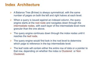  A Balance Tree (B-tree) is always symmetrical, with the same
number of pages on both the left and right halves at each level.
 When a query is issued against an indexed column, the query
engine starts at the root node and navigates down through the
intermediate nodes, with each layer of the intermediate level more
granular than the one above.
 The query engine continues down through the index nodes until it
reaches the leaf node.
 The query engine would first look in the root level to determine
which page to reference in the top intermediate level.
 The leaf node will contain either the entire row of data or a pointer to
that row, depending on whether the index is Clustered or Non
Clustered.
 