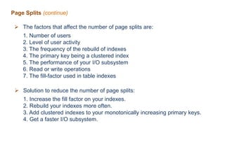 Page Splits (continue)
 The factors that affect the number of page splits are:
1. Number of users
2. Level of user activity
3. The frequency of the rebuild of indexes
4. The primary key being a clustered index
5. The performance of your I/O subsystem
6. Read or write operations
7. The fill-factor used in table indexes
 Solution to reduce the number of page splits:
1. Increase the fill factor on your indexes.
2. Rebuild your indexes more often.
3. Add clustered indexes to your monotonically increasing primary keys.
4. Get a faster I/O subsystem.
 