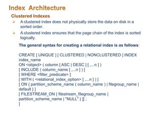 Clustered Indexes
 A clustered index does not physically store the data on disk in a
sorted order.
 A clustered index ensures that the page chain of the index is sorted
logically.
The general syntax for creating a relational index is as follows:
CREATE [ UNIQUE ] [ CLUSTERED | NONCLUSTERED ] INDEX
index_name
ON <object> ( column [ ASC | DESC ] [ ,...n ] )
[ INCLUDE ( column_name [ ,...n ] ) ]
[ WHERE <filter_predicate> ]
[ WITH ( <relational_index_option> [ ,...n ] ) ]
[ ON { partition_scheme_name ( column_name ) | filegroup_name |
default } ]
[ FILESTREAM_ON { filestream_filegroup_name |
partition_scheme_name | "NULL" } ][ ;
]
 