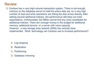 Review
1) Contoso has a very high-volume transaction system. There is not enough
memory on the database server to hold the active data set, so a very high
number of read and write operations are hitting the disk drives directly. After
adding several additional indexes, the performance still does not meet
expectations. Unfortunately, the DBAs cannot find any more candidates for
additional indexes. There isn’t enough money in the budget for additional
memory, additional servers, or a server with more capacity.
However, a new storage area network (SAN) has recently been
implemented. What technology can Contoso use to increase performance?
A. Log shipping
B. Replication
C. Partitioning
D. Database mirroring
 
