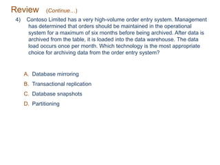 Review (Continue…)
4) Contoso Limited has a very high-volume order entry system. Management
has determined that orders should be maintained in the operational
system for a maximum of six months before being archived. After data is
archived from the table, it is loaded into the data warehouse. The data
load occurs once per month. Which technology is the most appropriate
choice for archiving data from the order entry system?
A. Database mirroring
B. Transactional replication
C. Database snapshots
D. Partitioning
 