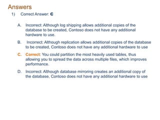 Answers
1) Correct Answer: C
A. Incorrect: Although log shipping allows additional copies of the
database to be created, Contoso does not have any additional
hardware to use.
B. Incorrect: Although replication allows additional copies of the database
to be created, Contoso does not have any additional hardware to use
C. Correct: You could partition the most heavily used tables, thus
allowing you to spread the data across multiple files, which improves
performance.
D. Incorrect: Although database mirroring creates an additional copy of
the database, Contoso does not have any additional hardware to use
 