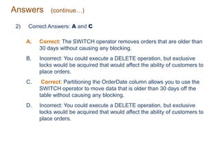 Answers (continue…)
2) Correct Answers: A and C
A. Correct: The SWITCH operator removes orders that are older than
30 days without causing any blocking.
B. Incorrect: You could execute a DELETE operation, but exclusive
locks would be acquired that would affect the ability of customers to
place orders.
C. Correct: Partitioning the OrderDate column allows you to use the
SWITCH operator to move data that is older than 30 days off the
table without causing any blocking.
D. Incorrect: You could execute a DELETE operation, but exclusive
locks would be acquired that would affect the ability of customers to
place orders.
 