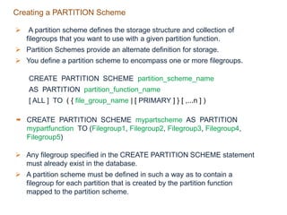 Creating a PARTITION Scheme
 A partition scheme defines the storage structure and collection of
filegroups that you want to use with a given partition function.
 Partition Schemes provide an alternate definition for storage.
 You define a partition scheme to encompass one or more filegroups.
CREATE PARTITION SCHEME partition_scheme_name
AS PARTITION partition_function_name
[ ALL ] TO ( { file_group_name | [ PRIMARY ] } [ ,...n ] )
 CREATE PARTITION SCHEME mypartscheme AS PARTITION
mypartfunction TO (Filegroup1, Filegroup2, Filegroup3, Filegroup4,
Filegroup5)
 Any filegroup specified in the CREATE PARTITION SCHEME statement
must already exist in the database.
 A partition scheme must be defined in such a way as to contain a
filegroup for each partition that is created by the partition function
mapped to the partition scheme.
 