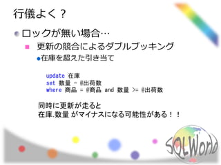 行儀よく？
ロックが無い場合…
更新の競合によるダブルブッキング
在庫を超えた引き当て
update 在庫
set 数量 - @出荷数
where 商品 = @商品 and 数量 >= @出荷数
同時に更新が走ると
在庫.数量 がマイナスになる可能性がある！！
 