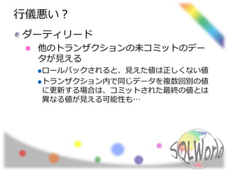 行儀悪い？
ダーティリード
他のトランザクションの未コミットのデー
タが見える
ロールバックされると、見えた値は正しくない値
トランザクション内で同じデータを複数回別の値
に更新する場合は、コミットされた最終の値とは
異なる値が見える可能性も…
 