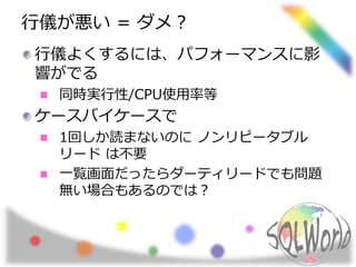 行儀が悪い = ダメ？
行儀よくするには、パフォーマンスに影
響がでる
同時実行性/CPU使用率等
ケースバイケースで
1回しか読まないのに ノンリピータブル
リード は不要
一覧画面だったらダーティリードでも問題
無い場合もあるのでは？
 