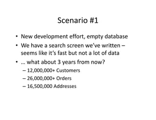 Scenario #1
                Scenario #1
• New development effort empty database
  New development effort, empty database
• We have a search screen we’ve written –
  seems like it s fast but not a lot of data
  seems like it’s fast but not a lot of data
• … what about 3 years from now?
  – 12,000,000+ Customers
  – 26,000,000+ Orders
  – 16,500,000 Addresses
 