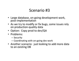 Scenario #3
                  Scenario #3
• Large database, on‐going development work, 
     g           ,   g g            p          ,
  post‐implementation
• As we try to modify or fix bugs, some issues rely 
  on production‐quality data
  on production quality data
• Option:  Copy prod to dev/QA
• Problems:
   – Security
   – Coordinating with on‐going dev work
• Another scenario:  just looking to add more data 
  to an existing DB
 