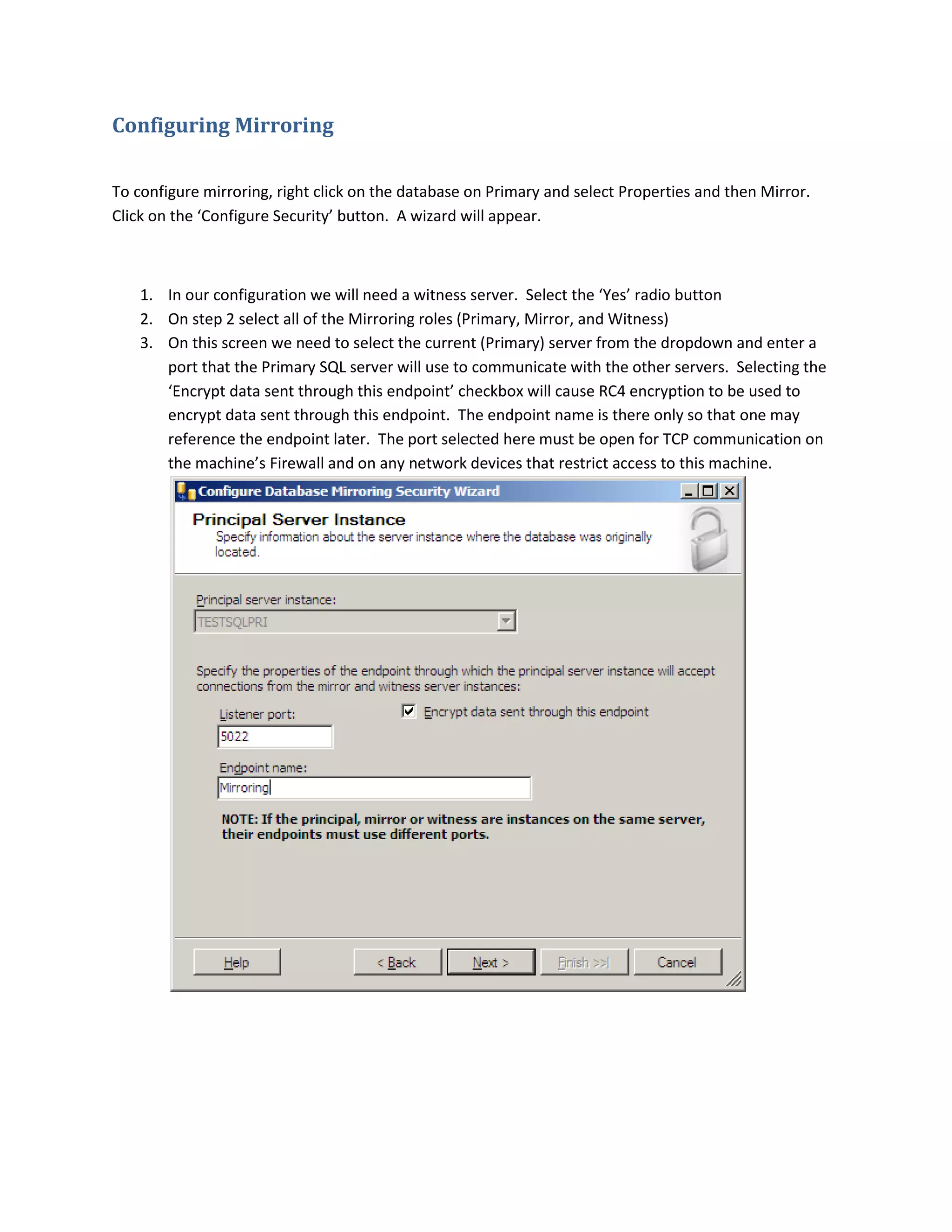 Configuring Mirroring
To configure mirroring, right click on the database on Primary and select Properties and then Mirror.
Click on the ‘Configure Security’ button. A wizard will appear.
1. In our configuration we will need a witness server. Select the ‘Yes’ radio button
2. On step 2 select all of the Mirroring roles (Primary, Mirror, and Witness)
3. On this screen we need to select the current (Primary) server from the dropdown and enter a
port that the Primary SQL server will use to communicate with the other servers. Selecting the
‘Encrypt data sent through this endpoint’ checkbox will cause RC4 encryption to be used to
encrypt data sent through this endpoint. The endpoint name is there only so that one may
reference the endpoint later. The port selected here must be open for TCP communication on
the machine’s Firewall and on any network devices that restrict access to this machine.
 