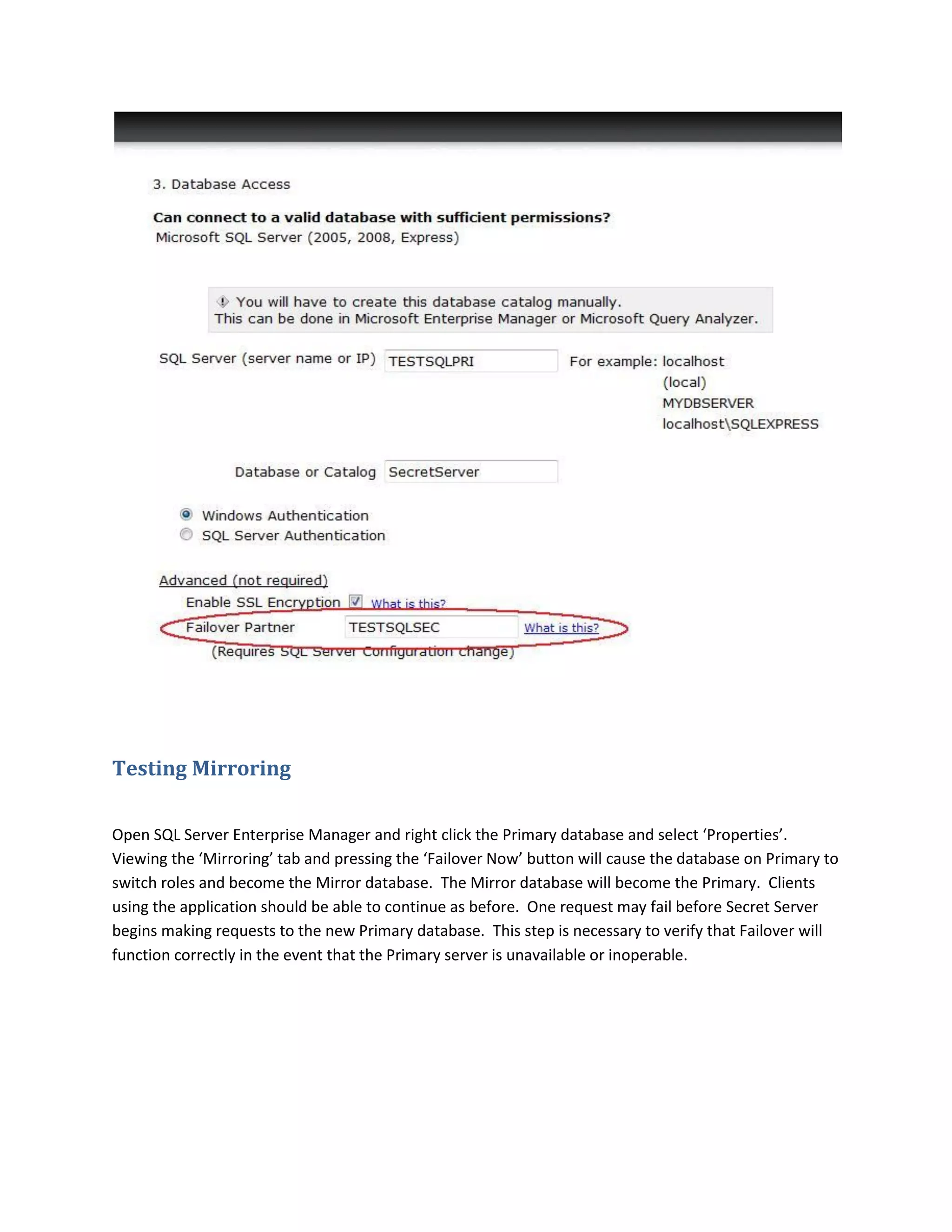 Testing Mirroring
Open SQL Server Enterprise Manager and right click the Primary database and select ‘Properties’.
Viewing the ‘Mirroring’ tab and pressing the ‘Failover Now’ button will cause the database on Primary to
switch roles and become the Mirror database. The Mirror database will become the Primary. Clients
using the application should be able to continue as before. One request may fail before Secret Server
begins making requests to the new Primary database. This step is necessary to verify that Failover will
function correctly in the event that the Primary server is unavailable or inoperable.
 