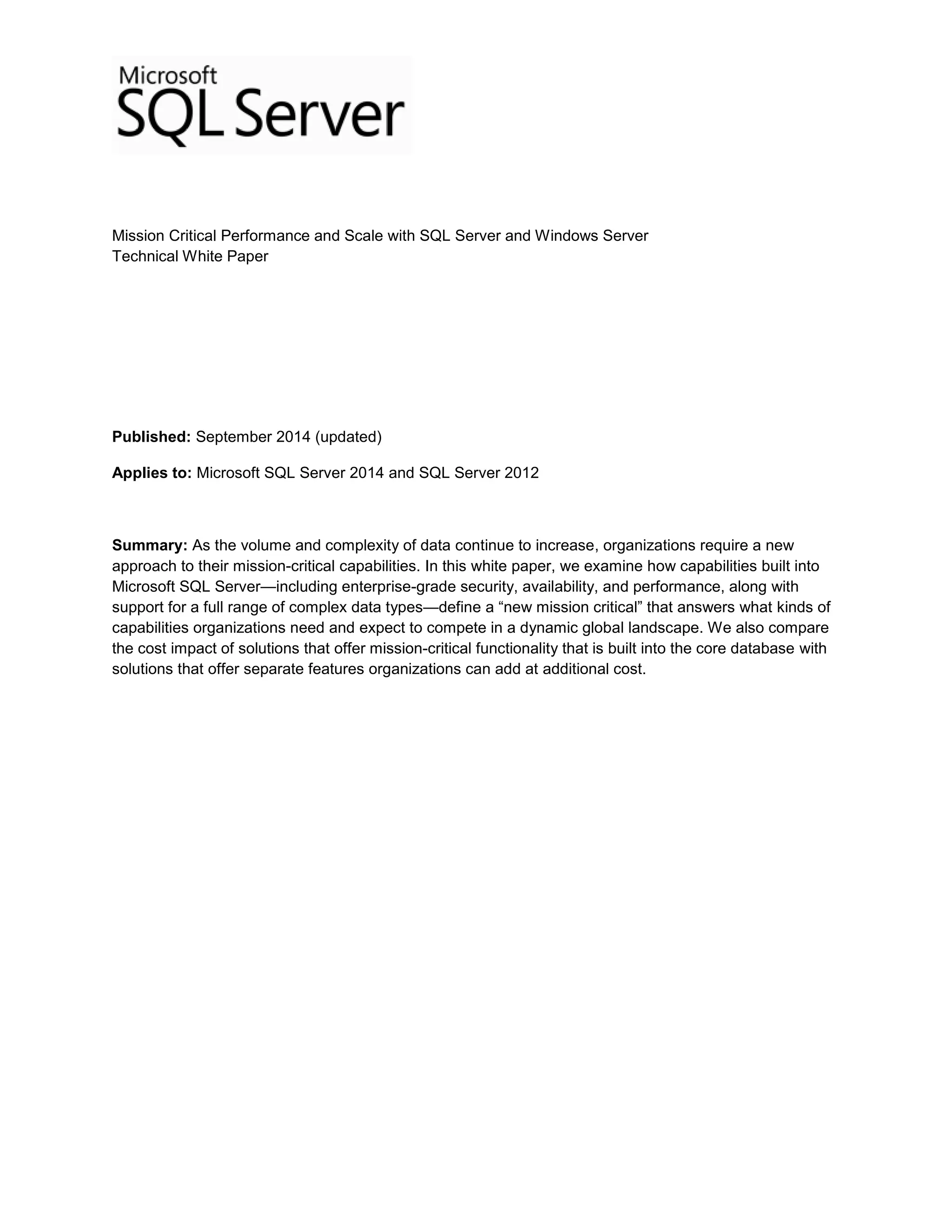 Mission Critical Performance and Scale with SQL Server and Windows Server
Technical White Paper
Published: September 2014 (updated)
Applies to: Microsoft SQL Server 2014 and SQL Server 2012
Summary: As the volume and complexity of data continue to increase, organizations require a new
approach to their mission-critical capabilities. In this white paper, we examine how capabilities built into
Microsoft SQL Server—including enterprise-grade security, availability, and performance, along with
support for a full range of complex data types—define a “new mission critical” that answers what kinds of
capabilities organizations need and expect to compete in a dynamic global landscape. We also compare
the cost impact of solutions that offer mission-critical functionality that is built into the core database with
solutions that offer separate features organizations can add at additional cost.
 