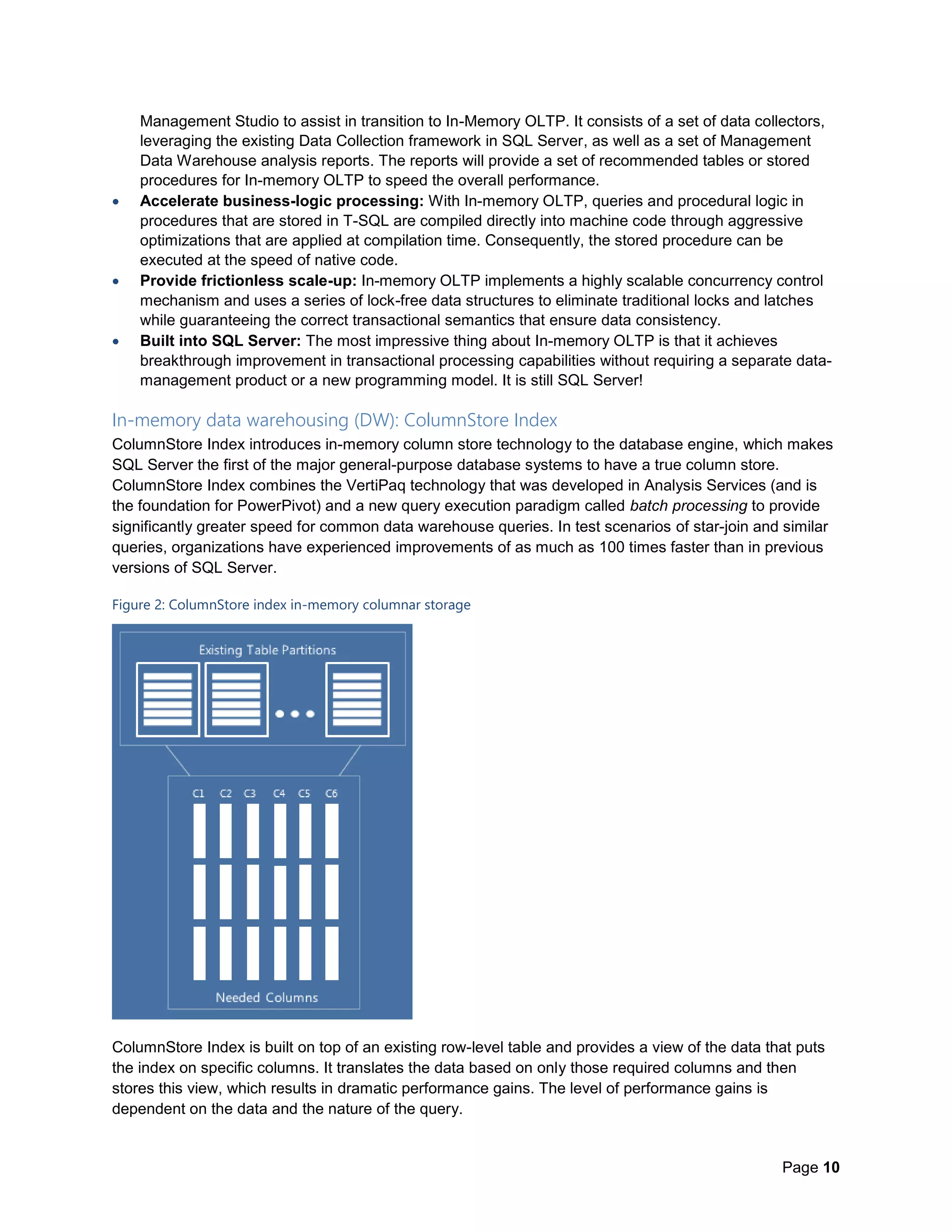 Page 10
Management Studio to assist in transition to In-Memory OLTP. It consists of a set of data collectors,
leveraging the existing Data Collection framework in SQL Server, as well as a set of Management
Data Warehouse analysis reports. The reports will provide a set of recommended tables or stored
procedures for In-memory OLTP to speed the overall performance.
 Accelerate business-logic processing: With In-memory OLTP, queries and procedural logic in
procedures that are stored in T-SQL are compiled directly into machine code through aggressive
optimizations that are applied at compilation time. Consequently, the stored procedure can be
executed at the speed of native code.
 Provide frictionless scale-up: In-memory OLTP implements a highly scalable concurrency control
mechanism and uses a series of lock-free data structures to eliminate traditional locks and latches
while guaranteeing the correct transactional semantics that ensure data consistency.
 Built into SQL Server: The most impressive thing about In-memory OLTP is that it achieves
breakthrough improvement in transactional processing capabilities without requiring a separate data-
management product or a new programming model. It is still SQL Server!
In-memory data warehousing (DW): ColumnStore Index
ColumnStore Index introduces in-memory column store technology to the database engine, which makes
SQL Server the first of the major general-purpose database systems to have a true column store.
ColumnStore Index combines the VertiPaq technology that was developed in Analysis Services (and is
the foundation for PowerPivot) and a new query execution paradigm called batch processing to provide
significantly greater speed for common data warehouse queries. In test scenarios of star-join and similar
queries, organizations have experienced improvements of as much as 100 times faster than in previous
versions of SQL Server.
Figure 2: ColumnStore index in-memory columnar storage
ColumnStore Index is built on top of an existing row-level table and provides a view of the data that puts
the index on specific columns. It translates the data based on only those required columns and then
stores this view, which results in dramatic performance gains. The level of performance gains is
dependent on the data and the nature of the query.
 