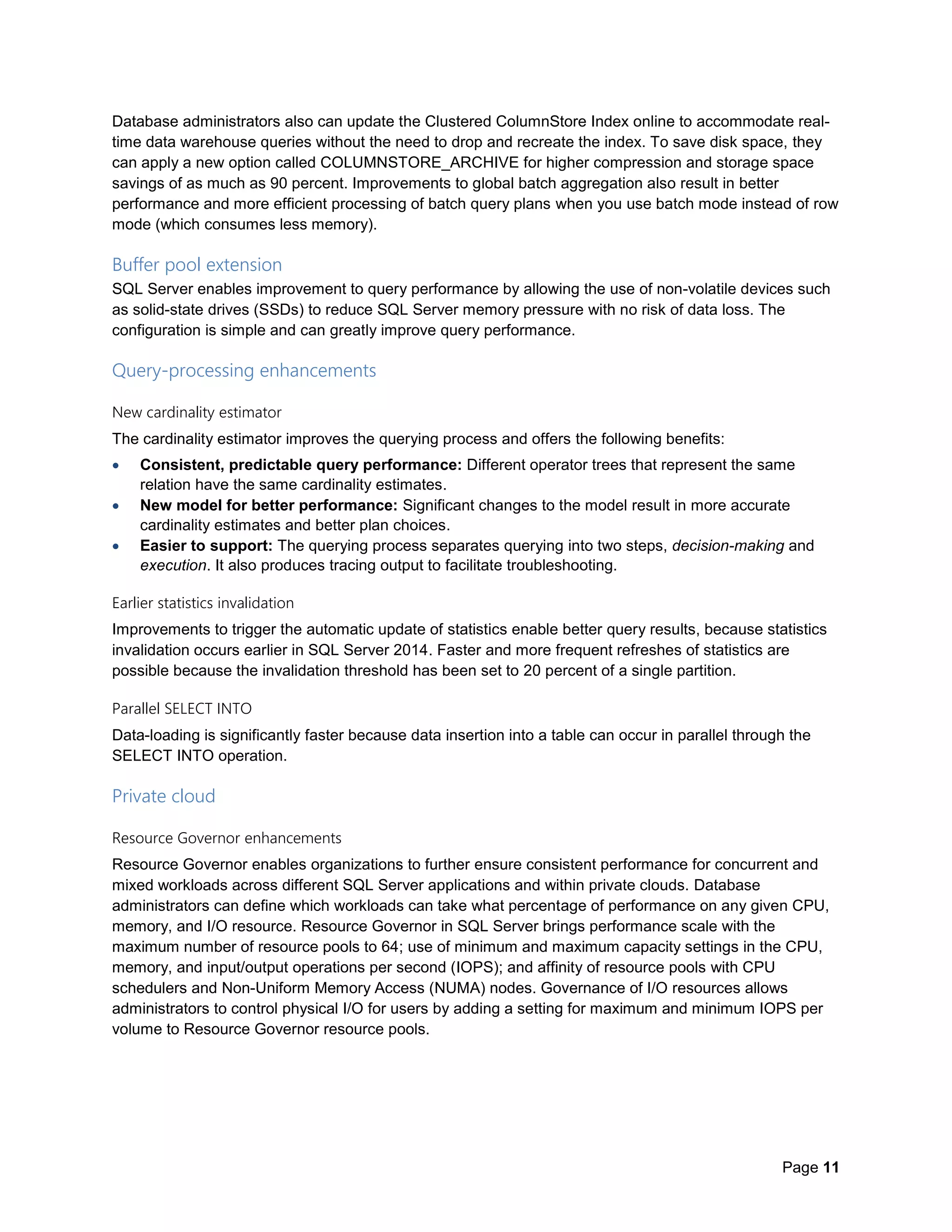 Page 11
Database administrators also can update the Clustered ColumnStore Index online to accommodate real-
time data warehouse queries without the need to drop and recreate the index. To save disk space, they
can apply a new option called COLUMNSTORE_ARCHIVE for higher compression and storage space
savings of as much as 90 percent. Improvements to global batch aggregation also result in better
performance and more efficient processing of batch query plans when you use batch mode instead of row
mode (which consumes less memory).
Buffer pool extension
SQL Server enables improvement to query performance by allowing the use of non-volatile devices such
as solid-state drives (SSDs) to reduce SQL Server memory pressure with no risk of data loss. The
configuration is simple and can greatly improve query performance.
Query-processing enhancements
New cardinality estimator
The cardinality estimator improves the querying process and offers the following benefits:
 Consistent, predictable query performance: Different operator trees that represent the same
relation have the same cardinality estimates.
 New model for better performance: Significant changes to the model result in more accurate
cardinality estimates and better plan choices.
 Easier to support: The querying process separates querying into two steps, decision-making and
execution. It also produces tracing output to facilitate troubleshooting.
Earlier statistics invalidation
Improvements to trigger the automatic update of statistics enable better query results, because statistics
invalidation occurs earlier in SQL Server 2014. Faster and more frequent refreshes of statistics are
possible because the invalidation threshold has been set to 20 percent of a single partition.
Parallel SELECT INTO
Data-loading is significantly faster because data insertion into a table can occur in parallel through the
SELECT INTO operation.
Private cloud
Resource Governor enhancements
Resource Governor enables organizations to further ensure consistent performance for concurrent and
mixed workloads across different SQL Server applications and within private clouds. Database
administrators can define which workloads can take what percentage of performance on any given CPU,
memory, and I/O resource. Resource Governor in SQL Server brings performance scale with the
maximum number of resource pools to 64; use of minimum and maximum capacity settings in the CPU,
memory, and input/output operations per second (IOPS); and affinity of resource pools with CPU
schedulers and Non-Uniform Memory Access (NUMA) nodes. Governance of I/O resources allows
administrators to control physical I/O for users by adding a setting for maximum and minimum IOPS per
volume to Resource Governor resource pools.
 