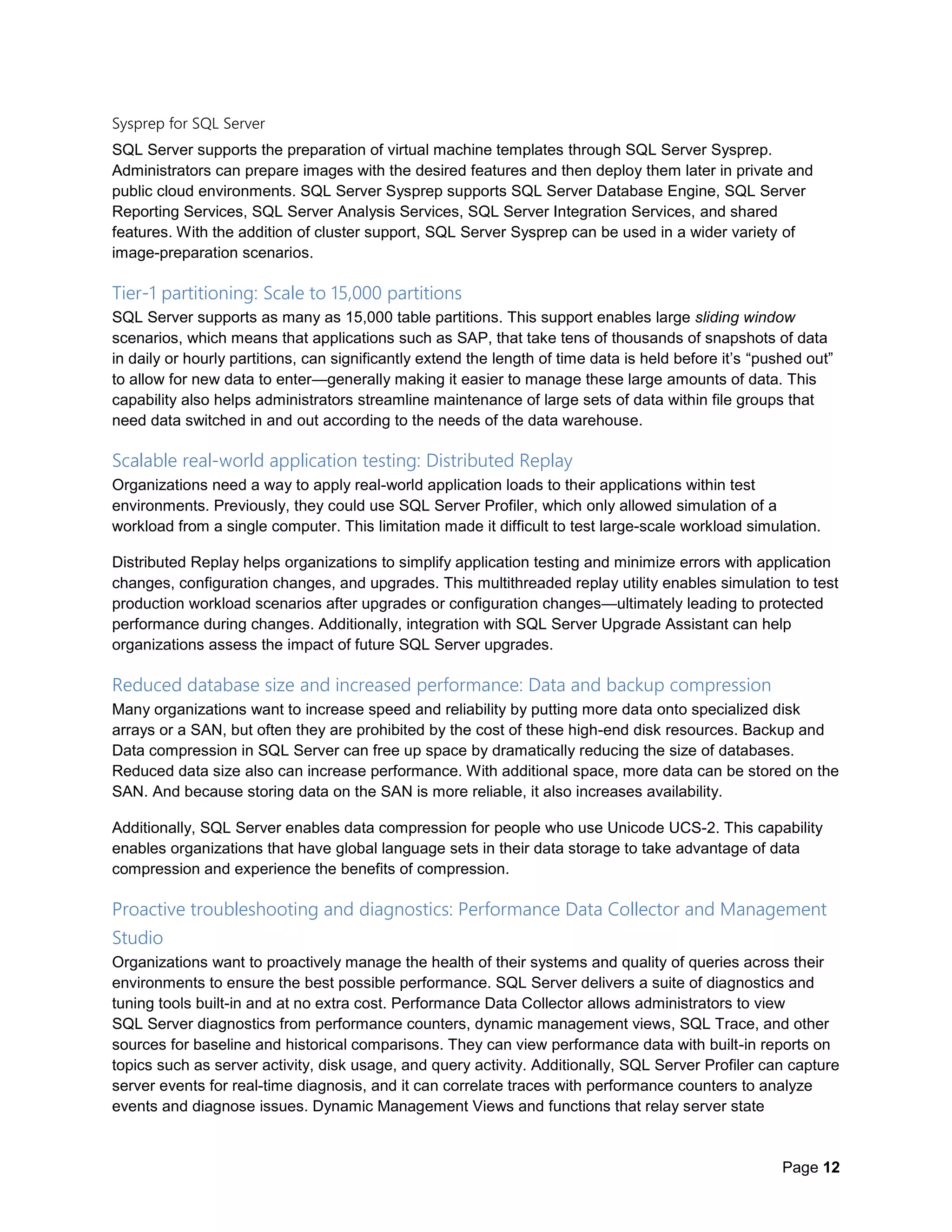 Page 12
Sysprep for SQL Server
SQL Server supports the preparation of virtual machine templates through SQL Server Sysprep.
Administrators can prepare images with the desired features and then deploy them later in private and
public cloud environments. SQL Server Sysprep supports SQL Server Database Engine, SQL Server
Reporting Services, SQL Server Analysis Services, SQL Server Integration Services, and shared
features. With the addition of cluster support, SQL Server Sysprep can be used in a wider variety of
image-preparation scenarios.
Tier-1 partitioning: Scale to 15,000 partitions
SQL Server supports as many as 15,000 table partitions. This support enables large sliding window
scenarios, which means that applications such as SAP, that take tens of thousands of snapshots of data
in daily or hourly partitions, can significantly extend the length of time data is held before it’s “pushed out”
to allow for new data to enter—generally making it easier to manage these large amounts of data. This
capability also helps administrators streamline maintenance of large sets of data within file groups that
need data switched in and out according to the needs of the data warehouse.
Scalable real-world application testing: Distributed Replay
Organizations need a way to apply real-world application loads to their applications within test
environments. Previously, they could use SQL Server Profiler, which only allowed simulation of a
workload from a single computer. This limitation made it difficult to test large-scale workload simulation.
Distributed Replay helps organizations to simplify application testing and minimize errors with application
changes, configuration changes, and upgrades. This multithreaded replay utility enables simulation to test
production workload scenarios after upgrades or configuration changes—ultimately leading to protected
performance during changes. Additionally, integration with SQL Server Upgrade Assistant can help
organizations assess the impact of future SQL Server upgrades.
Reduced database size and increased performance: Data and backup compression
Many organizations want to increase speed and reliability by putting more data onto specialized disk
arrays or a SAN, but often they are prohibited by the cost of these high-end disk resources. Backup and
Data compression in SQL Server can free up space by dramatically reducing the size of databases.
Reduced data size also can increase performance. With additional space, more data can be stored on the
SAN. And because storing data on the SAN is more reliable, it also increases availability.
Additionally, SQL Server enables data compression for people who use Unicode UCS-2. This capability
enables organizations that have global language sets in their data storage to take advantage of data
compression and experience the benefits of compression.
Proactive troubleshooting and diagnostics: Performance Data Collector and Management
Studio
Organizations want to proactively manage the health of their systems and quality of queries across their
environments to ensure the best possible performance. SQL Server delivers a suite of diagnostics and
tuning tools built-in and at no extra cost. Performance Data Collector allows administrators to view
SQL Server diagnostics from performance counters, dynamic management views, SQL Trace, and other
sources for baseline and historical comparisons. They can view performance data with built-in reports on
topics such as server activity, disk usage, and query activity. Additionally, SQL Server Profiler can capture
server events for real-time diagnosis, and it can correlate traces with performance counters to analyze
events and diagnose issues. Dynamic Management Views and functions that relay server state
 