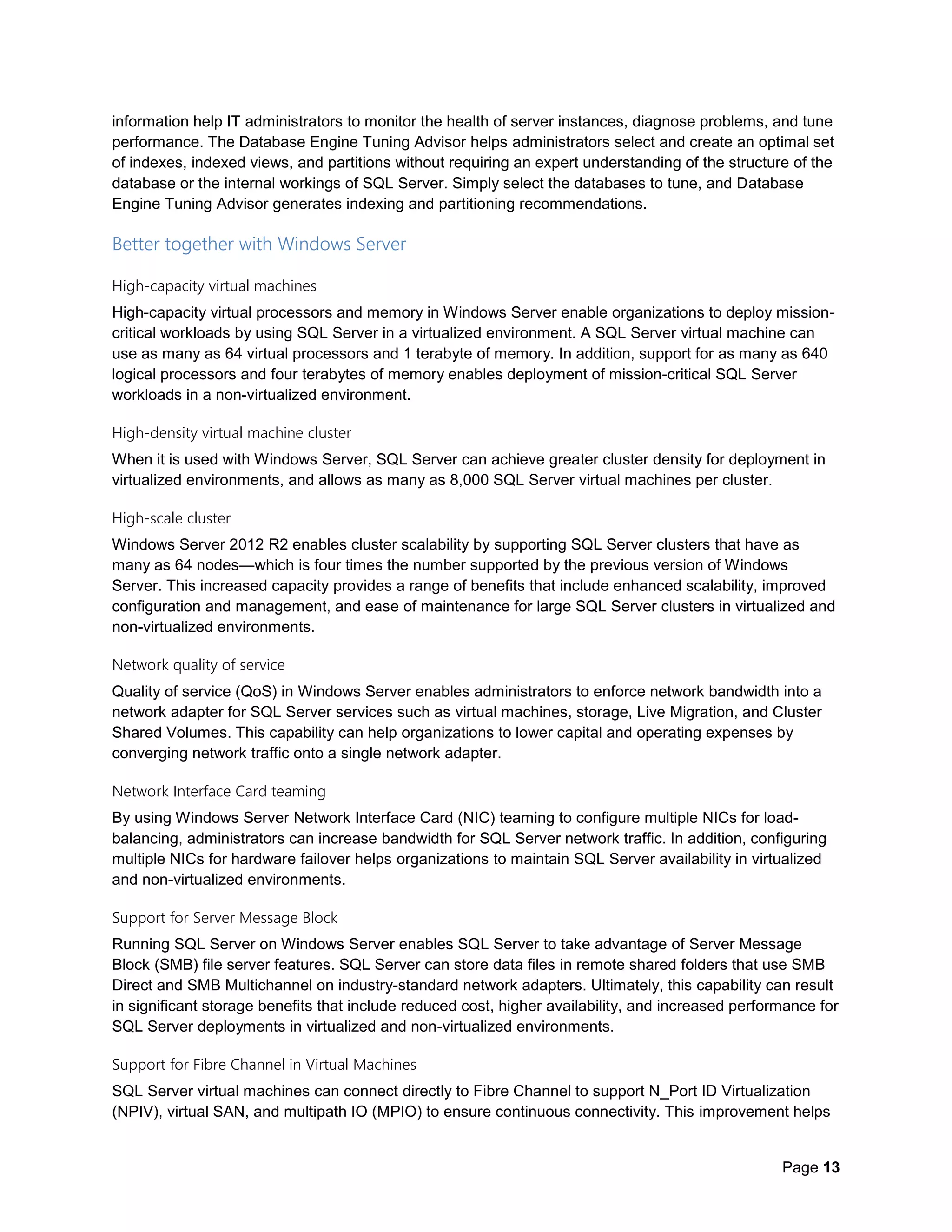 Page 13
information help IT administrators to monitor the health of server instances, diagnose problems, and tune
performance. The Database Engine Tuning Advisor helps administrators select and create an optimal set
of indexes, indexed views, and partitions without requiring an expert understanding of the structure of the
database or the internal workings of SQL Server. Simply select the databases to tune, and Database
Engine Tuning Advisor generates indexing and partitioning recommendations.
Better together with Windows Server
High-capacity virtual machines
High-capacity virtual processors and memory in Windows Server enable organizations to deploy mission-
critical workloads by using SQL Server in a virtualized environment. A SQL Server virtual machine can
use as many as 64 virtual processors and 1 terabyte of memory. In addition, support for as many as 640
logical processors and four terabytes of memory enables deployment of mission-critical SQL Server
workloads in a non-virtualized environment.
High-density virtual machine cluster
When it is used with Windows Server, SQL Server can achieve greater cluster density for deployment in
virtualized environments, and allows as many as 8,000 SQL Server virtual machines per cluster.
High-scale cluster
Windows Server 2012 R2 enables cluster scalability by supporting SQL Server clusters that have as
many as 64 nodes—which is four times the number supported by the previous version of Windows
Server. This increased capacity provides a range of benefits that include enhanced scalability, improved
configuration and management, and ease of maintenance for large SQL Server clusters in virtualized and
non-virtualized environments.
Network quality of service
Quality of service (QoS) in Windows Server enables administrators to enforce network bandwidth into a
network adapter for SQL Server services such as virtual machines, storage, Live Migration, and Cluster
Shared Volumes. This capability can help organizations to lower capital and operating expenses by
converging network traffic onto a single network adapter.
Network Interface Card teaming
By using Windows Server Network Interface Card (NIC) teaming to configure multiple NICs for load-
balancing, administrators can increase bandwidth for SQL Server network traffic. In addition, configuring
multiple NICs for hardware failover helps organizations to maintain SQL Server availability in virtualized
and non-virtualized environments.
Support for Server Message Block
Running SQL Server on Windows Server enables SQL Server to take advantage of Server Message
Block (SMB) file server features. SQL Server can store data files in remote shared folders that use SMB
Direct and SMB Multichannel on industry-standard network adapters. Ultimately, this capability can result
in significant storage benefits that include reduced cost, higher availability, and increased performance for
SQL Server deployments in virtualized and non-virtualized environments.
Support for Fibre Channel in Virtual Machines
SQL Server virtual machines can connect directly to Fibre Channel to support N_Port ID Virtualization
(NPIV), virtual SAN, and multipath IO (MPIO) to ensure continuous connectivity. This improvement helps
 