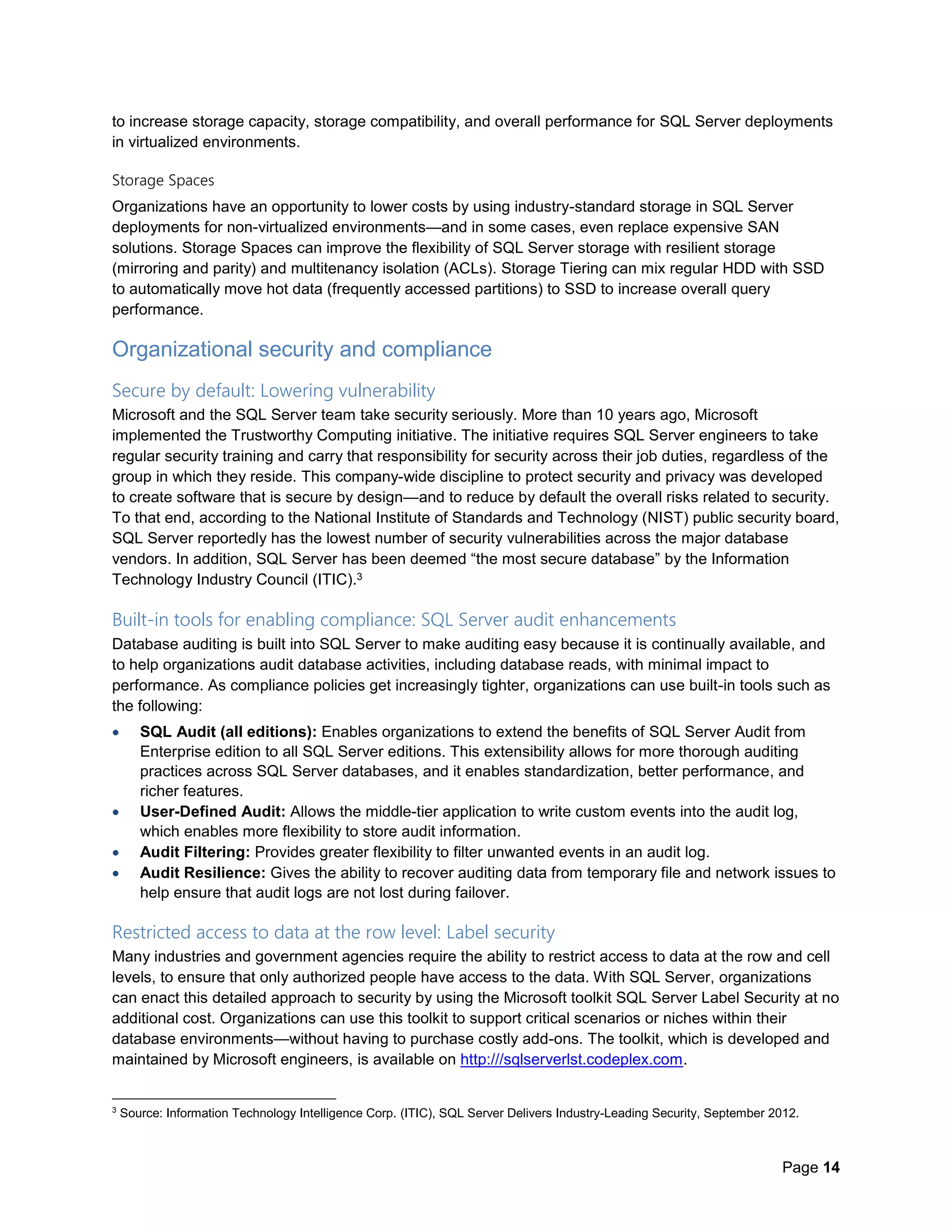 Page 14
to increase storage capacity, storage compatibility, and overall performance for SQL Server deployments
in virtualized environments.
Storage Spaces
Organizations have an opportunity to lower costs by using industry-standard storage in SQL Server
deployments for non-virtualized environments—and in some cases, even replace expensive SAN
solutions. Storage Spaces can improve the flexibility of SQL Server storage with resilient storage
(mirroring and parity) and multitenancy isolation (ACLs). Storage Tiering can mix regular HDD with SSD
to automatically move hot data (frequently accessed partitions) to SSD to increase overall query
performance.
Organizational security and compliance
Secure by default: Lowering vulnerability
Microsoft and the SQL Server team take security seriously. More than 10 years ago, Microsoft
implemented the Trustworthy Computing initiative. The initiative requires SQL Server engineers to take
regular security training and carry that responsibility for security across their job duties, regardless of the
group in which they reside. This company-wide discipline to protect security and privacy was developed
to create software that is secure by design—and to reduce by default the overall risks related to security.
To that end, according to the National Institute of Standards and Technology (NIST) public security board,
SQL Server reportedly has the lowest number of security vulnerabilities across the major database
vendors. In addition, SQL Server has been deemed “the most secure database” by the Information
Technology Industry Council (ITIC).3
Built-in tools for enabling compliance: SQL Server audit enhancements
Database auditing is built into SQL Server to make auditing easy because it is continually available, and
to help organizations audit database activities, including database reads, with minimal impact to
performance. As compliance policies get increasingly tighter, organizations can use built-in tools such as
the following:
 SQL Audit (all editions): Enables organizations to extend the benefits of SQL Server Audit from
Enterprise edition to all SQL Server editions. This extensibility allows for more thorough auditing
practices across SQL Server databases, and it enables standardization, better performance, and
richer features.
 User-Defined Audit: Allows the middle-tier application to write custom events into the audit log,
which enables more flexibility to store audit information.
 Audit Filtering: Provides greater flexibility to filter unwanted events in an audit log.
 Audit Resilience: Gives the ability to recover auditing data from temporary file and network issues to
help ensure that audit logs are not lost during failover.
Restricted access to data at the row level: Label security
Many industries and government agencies require the ability to restrict access to data at the row and cell
levels, to ensure that only authorized people have access to the data. With SQL Server, organizations
can enact this detailed approach to security by using the Microsoft toolkit SQL Server Label Security at no
additional cost. Organizations can use this toolkit to support critical scenarios or niches within their
database environments—without having to purchase costly add-ons. The toolkit, which is developed and
maintained by Microsoft engineers, is available on http:///sqlserverlst.codeplex.com.
3
Source: Information Technology Intelligence Corp. (ITIC), SQL Server Delivers Industry-Leading Security, September 2012.
 