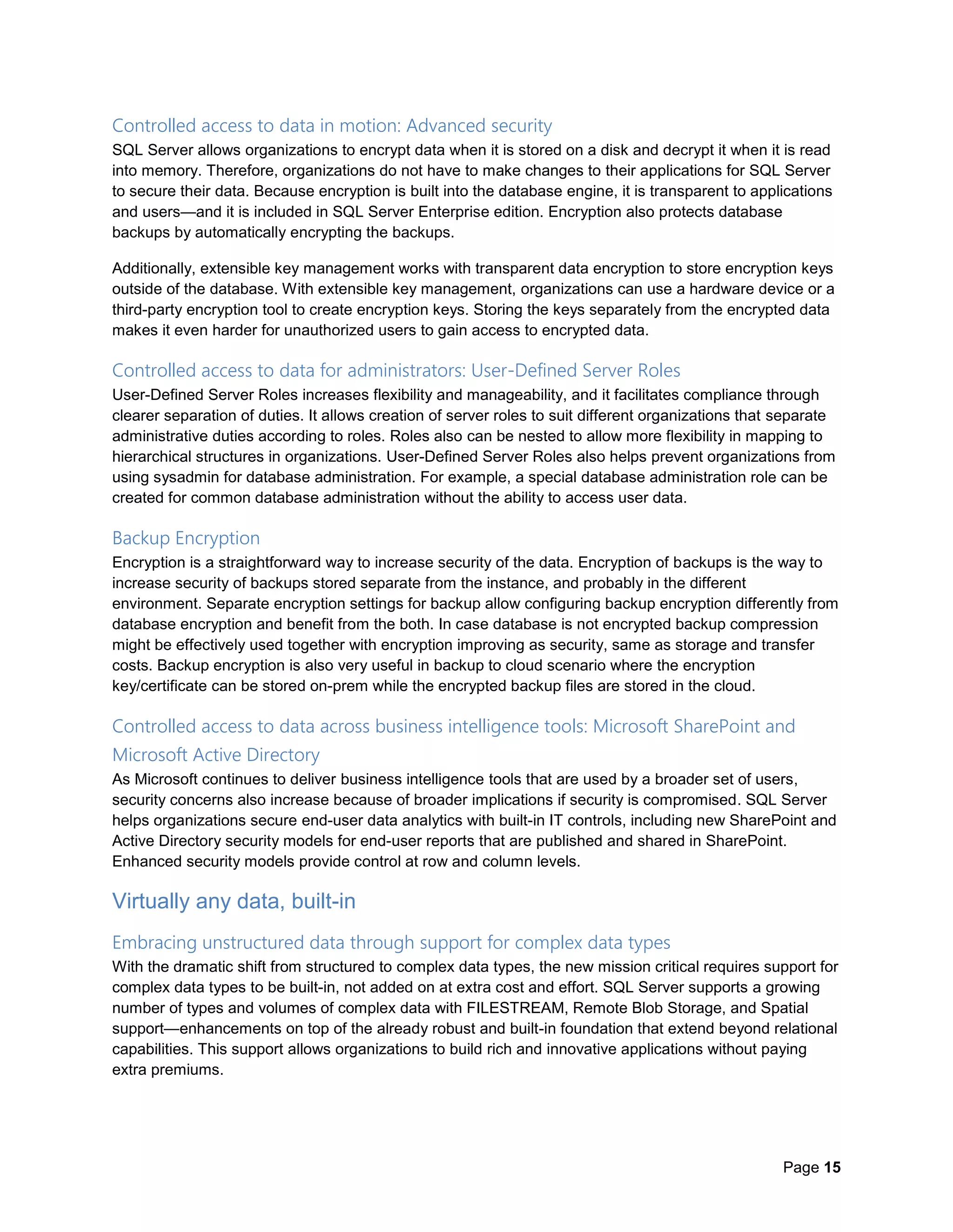 Page 15
Controlled access to data in motion: Advanced security
SQL Server allows organizations to encrypt data when it is stored on a disk and decrypt it when it is read
into memory. Therefore, organizations do not have to make changes to their applications for SQL Server
to secure their data. Because encryption is built into the database engine, it is transparent to applications
and users—and it is included in SQL Server Enterprise edition. Encryption also protects database
backups by automatically encrypting the backups.
Additionally, extensible key management works with transparent data encryption to store encryption keys
outside of the database. With extensible key management, organizations can use a hardware device or a
third-party encryption tool to create encryption keys. Storing the keys separately from the encrypted data
makes it even harder for unauthorized users to gain access to encrypted data.
Controlled access to data for administrators: User-Defined Server Roles
User-Defined Server Roles increases flexibility and manageability, and it facilitates compliance through
clearer separation of duties. It allows creation of server roles to suit different organizations that separate
administrative duties according to roles. Roles also can be nested to allow more flexibility in mapping to
hierarchical structures in organizations. User-Defined Server Roles also helps prevent organizations from
using sysadmin for database administration. For example, a special database administration role can be
created for common database administration without the ability to access user data.
Backup Encryption
Encryption is a straightforward way to increase security of the data. Encryption of backups is the way to
increase security of backups stored separate from the instance, and probably in the different
environment. Separate encryption settings for backup allow configuring backup encryption differently from
database encryption and benefit from the both. In case database is not encrypted backup compression
might be effectively used together with encryption improving as security, same as storage and transfer
costs. Backup encryption is also very useful in backup to cloud scenario where the encryption
key/certificate can be stored on-prem while the encrypted backup files are stored in the cloud.
Controlled access to data across business intelligence tools: Microsoft SharePoint and
Microsoft Active Directory
As Microsoft continues to deliver business intelligence tools that are used by a broader set of users,
security concerns also increase because of broader implications if security is compromised. SQL Server
helps organizations secure end-user data analytics with built-in IT controls, including new SharePoint and
Active Directory security models for end-user reports that are published and shared in SharePoint.
Enhanced security models provide control at row and column levels.
Virtually any data, built-in
Embracing unstructured data through support for complex data types
With the dramatic shift from structured to complex data types, the new mission critical requires support for
complex data types to be built-in, not added on at extra cost and effort. SQL Server supports a growing
number of types and volumes of complex data with FILESTREAM, Remote Blob Storage, and Spatial
support—enhancements on top of the already robust and built-in foundation that extend beyond relational
capabilities. This support allows organizations to build rich and innovative applications without paying
extra premiums.
 