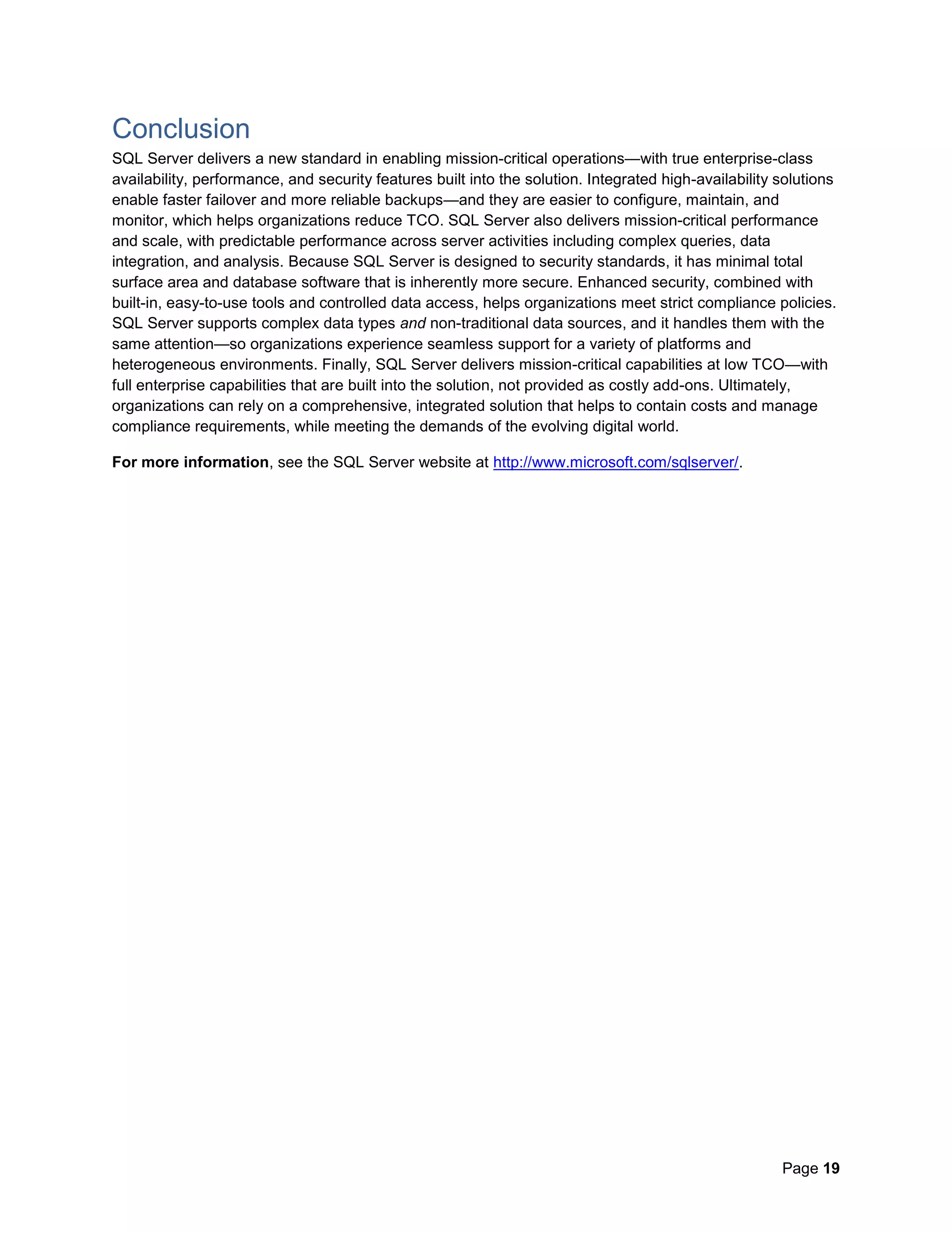 Page 19
Conclusion
SQL Server delivers a new standard in enabling mission-critical operations—with true enterprise-class
availability, performance, and security features built into the solution. Integrated high-availability solutions
enable faster failover and more reliable backups—and they are easier to configure, maintain, and
monitor, which helps organizations reduce TCO. SQL Server also delivers mission-critical performance
and scale, with predictable performance across server activities including complex queries, data
integration, and analysis. Because SQL Server is designed to security standards, it has minimal total
surface area and database software that is inherently more secure. Enhanced security, combined with
built-in, easy-to-use tools and controlled data access, helps organizations meet strict compliance policies.
SQL Server supports complex data types and non-traditional data sources, and it handles them with the
same attention—so organizations experience seamless support for a variety of platforms and
heterogeneous environments. Finally, SQL Server delivers mission-critical capabilities at low TCO—with
full enterprise capabilities that are built into the solution, not provided as costly add-ons. Ultimately,
organizations can rely on a comprehensive, integrated solution that helps to contain costs and manage
compliance requirements, while meeting the demands of the evolving digital world.
For more information, see the SQL Server website at http://www.microsoft.com/sqlserver/.
 