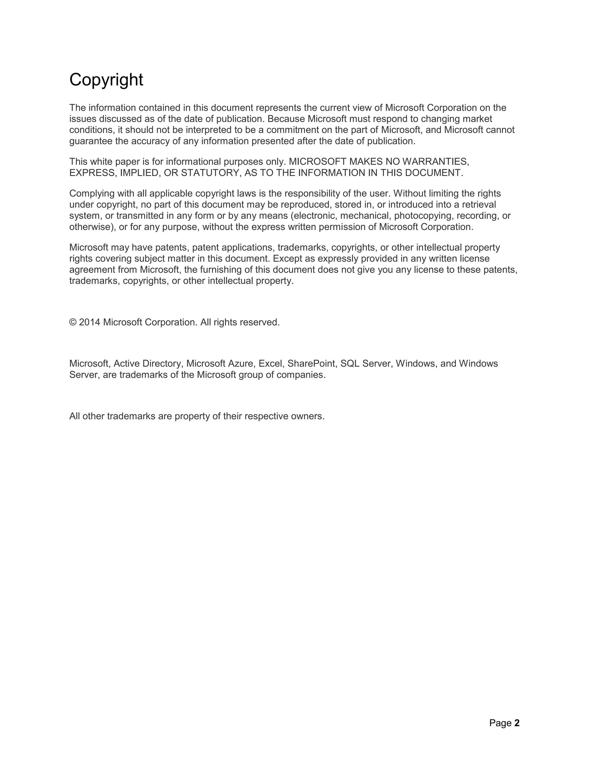 Page 2
Copyright
The information contained in this document represents the current view of Microsoft Corporation on the
issues discussed as of the date of publication. Because Microsoft must respond to changing market
conditions, it should not be interpreted to be a commitment on the part of Microsoft, and Microsoft cannot
guarantee the accuracy of any information presented after the date of publication.
This white paper is for informational purposes only. MICROSOFT MAKES NO WARRANTIES,
EXPRESS, IMPLIED, OR STATUTORY, AS TO THE INFORMATION IN THIS DOCUMENT.
Complying with all applicable copyright laws is the responsibility of the user. Without limiting the rights
under copyright, no part of this document may be reproduced, stored in, or introduced into a retrieval
system, or transmitted in any form or by any means (electronic, mechanical, photocopying, recording, or
otherwise), or for any purpose, without the express written permission of Microsoft Corporation.
Microsoft may have patents, patent applications, trademarks, copyrights, or other intellectual property
rights covering subject matter in this document. Except as expressly provided in any written license
agreement from Microsoft, the furnishing of this document does not give you any license to these patents,
trademarks, copyrights, or other intellectual property.
© 2014 Microsoft Corporation. All rights reserved.
Microsoft, Active Directory, Microsoft Azure, Excel, SharePoint, SQL Server, Windows, and Windows
Server, are trademarks of the Microsoft group of companies.
All other trademarks are property of their respective owners.
 