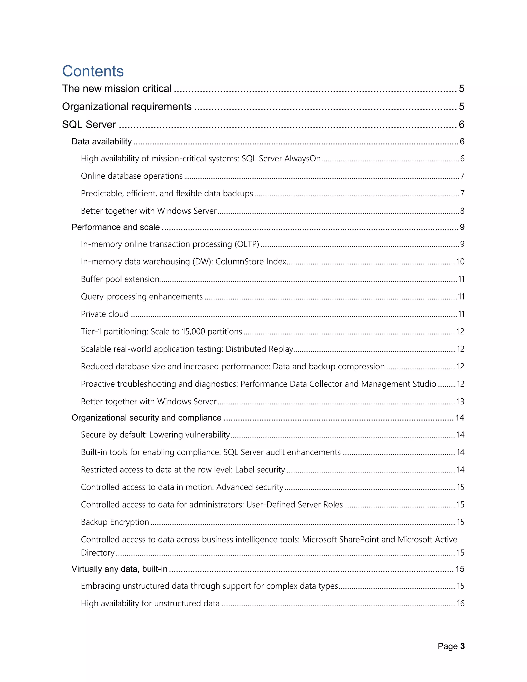 Page 3
Contents
The new mission critical .................................................................................................. 5
Organizational requirements ........................................................................................... 5
SQL Server ..................................................................................................................... 6
Data availability.........................................................................................................................................6
High availability of mission-critical systems: SQL Server AlwaysOn..........................................................................6
Online database operations ....................................................................................................................................................7
Predictable, efficient, and flexible data backups ..............................................................................................................7
Better together with Windows Server..................................................................................................................................8
Performance and scale .............................................................................................................................9
In-memory online transaction processing (OLTP)...........................................................................................................9
In-memory data warehousing (DW): ColumnStore Index...........................................................................................10
Buffer pool extension................................................................................................................................................................11
Query-processing enhancements ........................................................................................................................................11
Private cloud ................................................................................................................................................................................11
Tier-1 partitioning: Scale to 15,000 partitions ..................................................................................................................12
Scalable real-world application testing: Distributed Replay.......................................................................................12
Reduced database size and increased performance: Data and backup compression .....................................12
Proactive troubleshooting and diagnostics: Performance Data Collector and Management Studio..........12
Better together with Windows Server................................................................................................................................13
Organizational security and compliance .................................................................................................14
Secure by default: Lowering vulnerability.........................................................................................................................14
Built-in tools for enabling compliance: SQL Server audit enhancements .............................................................14
Restricted access to data at the row level: Label security ...........................................................................................14
Controlled access to data in motion: Advanced security............................................................................................15
Controlled access to data for administrators: User-Defined Server Roles............................................................15
Backup Encryption ....................................................................................................................................................................15
Controlled access to data across business intelligence tools: Microsoft SharePoint and Microsoft Active
Directory.......................................................................................................................................................................................15
Virtually any data, built-in........................................................................................................................15
Embracing unstructured data through support for complex data types...............................................................15
High availability for unstructured data ..............................................................................................................................16
 