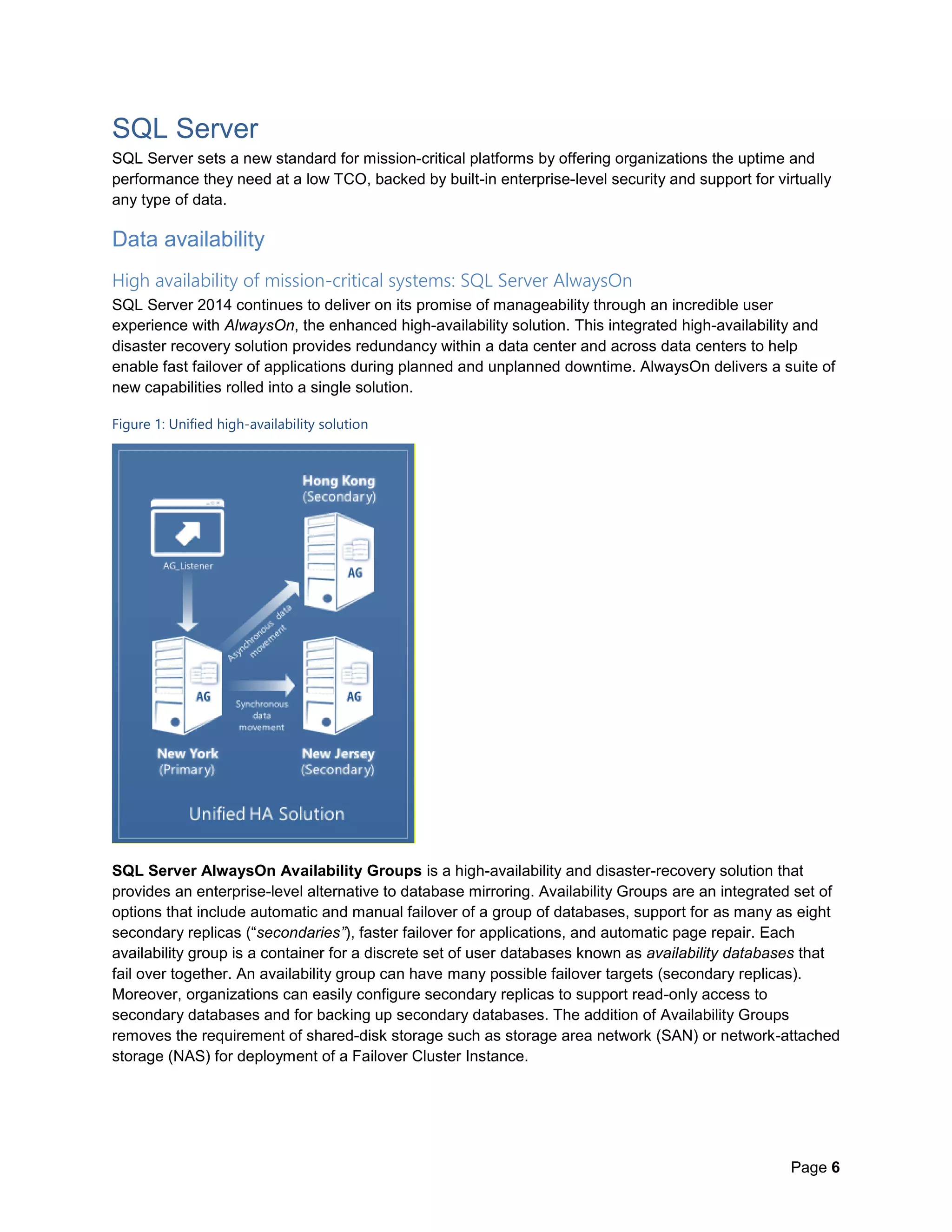 Page 6
SQL Server
SQL Server sets a new standard for mission-critical platforms by offering organizations the uptime and
performance they need at a low TCO, backed by built-in enterprise-level security and support for virtually
any type of data.
Data availability
High availability of mission-critical systems: SQL Server AlwaysOn
SQL Server 2014 continues to deliver on its promise of manageability through an incredible user
experience with AlwaysOn, the enhanced high-availability solution. This integrated high-availability and
disaster recovery solution provides redundancy within a data center and across data centers to help
enable fast failover of applications during planned and unplanned downtime. AlwaysOn delivers a suite of
new capabilities rolled into a single solution.
Figure 1: Unified high-availability solution
SQL Server AlwaysOn Availability Groups is a high-availability and disaster-recovery solution that
provides an enterprise-level alternative to database mirroring. Availability Groups are an integrated set of
options that include automatic and manual failover of a group of databases, support for as many as eight
secondary replicas (“secondaries”), faster failover for applications, and automatic page repair. Each
availability group is a container for a discrete set of user databases known as availability databases that
fail over together. An availability group can have many possible failover targets (secondary replicas).
Moreover, organizations can easily configure secondary replicas to support read-only access to
secondary databases and for backing up secondary databases. The addition of Availability Groups
removes the requirement of shared-disk storage such as storage area network (SAN) or network-attached
storage (NAS) for deployment of a Failover Cluster Instance.
 