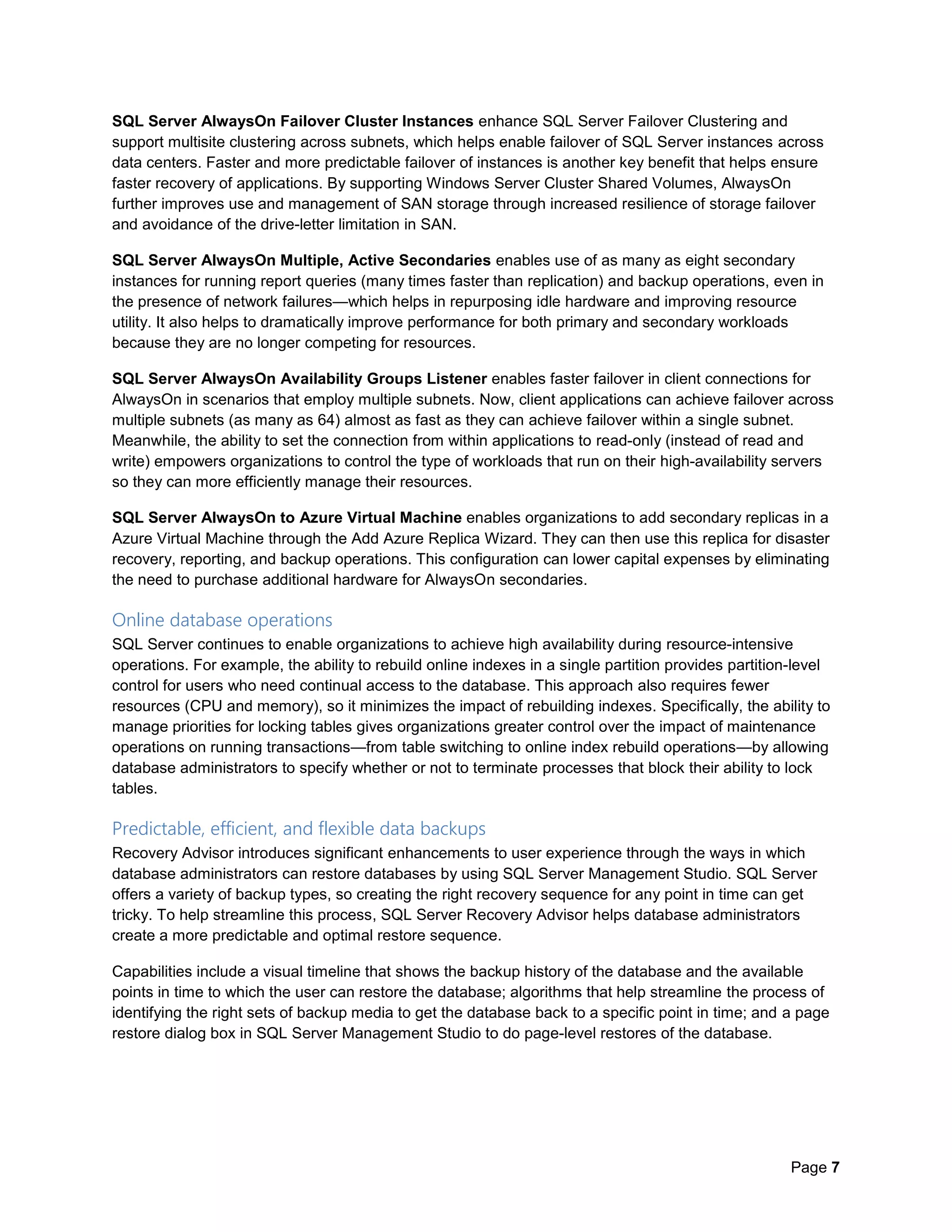 Page 7
SQL Server AlwaysOn Failover Cluster Instances enhance SQL Server Failover Clustering and
support multisite clustering across subnets, which helps enable failover of SQL Server instances across
data centers. Faster and more predictable failover of instances is another key benefit that helps ensure
faster recovery of applications. By supporting Windows Server Cluster Shared Volumes, AlwaysOn
further improves use and management of SAN storage through increased resilience of storage failover
and avoidance of the drive-letter limitation in SAN.
SQL Server AlwaysOn Multiple, Active Secondaries enables use of as many as eight secondary
instances for running report queries (many times faster than replication) and backup operations, even in
the presence of network failures—which helps in repurposing idle hardware and improving resource
utility. It also helps to dramatically improve performance for both primary and secondary workloads
because they are no longer competing for resources.
SQL Server AlwaysOn Availability Groups Listener enables faster failover in client connections for
AlwaysOn in scenarios that employ multiple subnets. Now, client applications can achieve failover across
multiple subnets (as many as 64) almost as fast as they can achieve failover within a single subnet.
Meanwhile, the ability to set the connection from within applications to read-only (instead of read and
write) empowers organizations to control the type of workloads that run on their high-availability servers
so they can more efficiently manage their resources.
SQL Server AlwaysOn to Azure Virtual Machine enables organizations to add secondary replicas in a
Azure Virtual Machine through the Add Azure Replica Wizard. They can then use this replica for disaster
recovery, reporting, and backup operations. This configuration can lower capital expenses by eliminating
the need to purchase additional hardware for AlwaysOn secondaries.
Online database operations
SQL Server continues to enable organizations to achieve high availability during resource-intensive
operations. For example, the ability to rebuild online indexes in a single partition provides partition-level
control for users who need continual access to the database. This approach also requires fewer
resources (CPU and memory), so it minimizes the impact of rebuilding indexes. Specifically, the ability to
manage priorities for locking tables gives organizations greater control over the impact of maintenance
operations on running transactions—from table switching to online index rebuild operations—by allowing
database administrators to specify whether or not to terminate processes that block their ability to lock
tables.
Predictable, efficient, and flexible data backups
Recovery Advisor introduces significant enhancements to user experience through the ways in which
database administrators can restore databases by using SQL Server Management Studio. SQL Server
offers a variety of backup types, so creating the right recovery sequence for any point in time can get
tricky. To help streamline this process, SQL Server Recovery Advisor helps database administrators
create a more predictable and optimal restore sequence.
Capabilities include a visual timeline that shows the backup history of the database and the available
points in time to which the user can restore the database; algorithms that help streamline the process of
identifying the right sets of backup media to get the database back to a specific point in time; and a page
restore dialog box in SQL Server Management Studio to do page-level restores of the database.
 