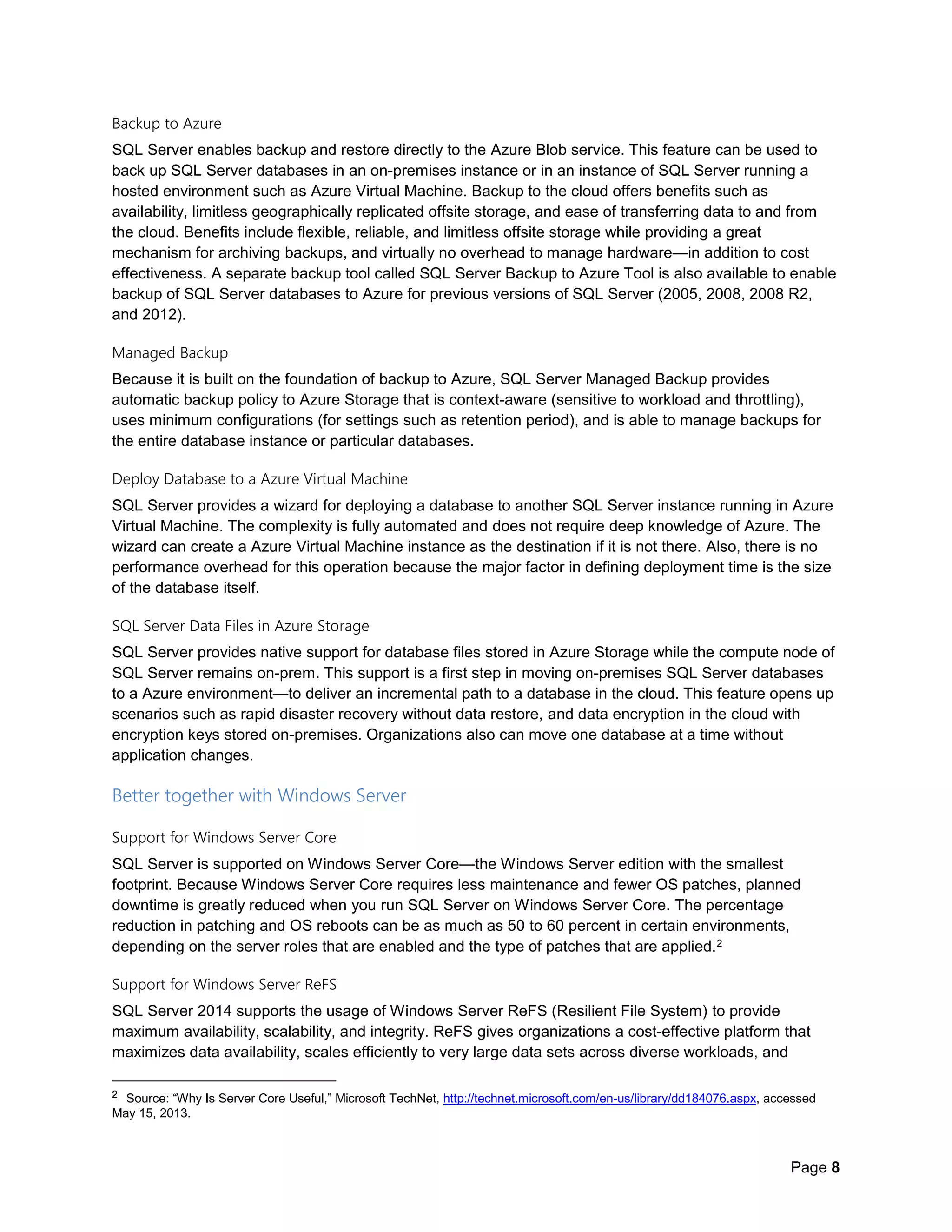 Page 8
Backup to Azure
SQL Server enables backup and restore directly to the Azure Blob service. This feature can be used to
back up SQL Server databases in an on-premises instance or in an instance of SQL Server running a
hosted environment such as Azure Virtual Machine. Backup to the cloud offers benefits such as
availability, limitless geographically replicated offsite storage, and ease of transferring data to and from
the cloud. Benefits include flexible, reliable, and limitless offsite storage while providing a great
mechanism for archiving backups, and virtually no overhead to manage hardware—in addition to cost
effectiveness. A separate backup tool called SQL Server Backup to Azure Tool is also available to enable
backup of SQL Server databases to Azure for previous versions of SQL Server (2005, 2008, 2008 R2,
and 2012).
Managed Backup
Because it is built on the foundation of backup to Azure, SQL Server Managed Backup provides
automatic backup policy to Azure Storage that is context-aware (sensitive to workload and throttling),
uses minimum configurations (for settings such as retention period), and is able to manage backups for
the entire database instance or particular databases.
Deploy Database to a Azure Virtual Machine
SQL Server provides a wizard for deploying a database to another SQL Server instance running in Azure
Virtual Machine. The complexity is fully automated and does not require deep knowledge of Azure. The
wizard can create a Azure Virtual Machine instance as the destination if it is not there. Also, there is no
performance overhead for this operation because the major factor in defining deployment time is the size
of the database itself.
SQL Server Data Files in Azure Storage
SQL Server provides native support for database files stored in Azure Storage while the compute node of
SQL Server remains on-prem. This support is a first step in moving on-premises SQL Server databases
to a Azure environment—to deliver an incremental path to a database in the cloud. This feature opens up
scenarios such as rapid disaster recovery without data restore, and data encryption in the cloud with
encryption keys stored on-premises. Organizations also can move one database at a time without
application changes.
Better together with Windows Server
Support for Windows Server Core
SQL Server is supported on Windows Server Core—the Windows Server edition with the smallest
footprint. Because Windows Server Core requires less maintenance and fewer OS patches, planned
downtime is greatly reduced when you run SQL Server on Windows Server Core. The percentage
reduction in patching and OS reboots can be as much as 50 to 60 percent in certain environments,
depending on the server roles that are enabled and the type of patches that are applied.2
Support for Windows Server ReFS
SQL Server 2014 supports the usage of Windows Server ReFS (Resilient File System) to provide
maximum availability, scalability, and integrity. ReFS gives organizations a cost-effective platform that
maximizes data availability, scales efficiently to very large data sets across diverse workloads, and
2 Source: “Why Is Server Core Useful,” Microsoft TechNet, http://technet.microsoft.com/en-us/library/dd184076.aspx, accessed
May 15, 2013.
 