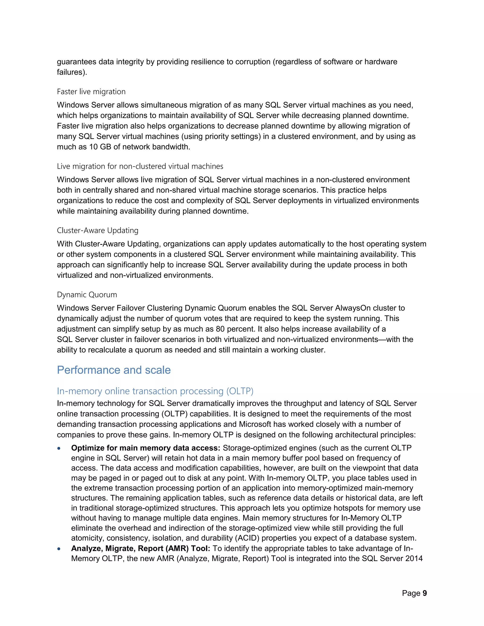 Page 9
guarantees data integrity by providing resilience to corruption (regardless of software or hardware
failures).
Faster live migration
Windows Server allows simultaneous migration of as many SQL Server virtual machines as you need,
which helps organizations to maintain availability of SQL Server while decreasing planned downtime.
Faster live migration also helps organizations to decrease planned downtime by allowing migration of
many SQL Server virtual machines (using priority settings) in a clustered environment, and by using as
much as 10 GB of network bandwidth.
Live migration for non-clustered virtual machines
Windows Server allows live migration of SQL Server virtual machines in a non-clustered environment
both in centrally shared and non-shared virtual machine storage scenarios. This practice helps
organizations to reduce the cost and complexity of SQL Server deployments in virtualized environments
while maintaining availability during planned downtime.
Cluster-Aware Updating
With Cluster-Aware Updating, organizations can apply updates automatically to the host operating system
or other system components in a clustered SQL Server environment while maintaining availability. This
approach can significantly help to increase SQL Server availability during the update process in both
virtualized and non-virtualized environments.
Dynamic Quorum
Windows Server Failover Clustering Dynamic Quorum enables the SQL Server AlwaysOn cluster to
dynamically adjust the number of quorum votes that are required to keep the system running. This
adjustment can simplify setup by as much as 80 percent. It also helps increase availability of a
SQL Server cluster in failover scenarios in both virtualized and non-virtualized environments—with the
ability to recalculate a quorum as needed and still maintain a working cluster.
Performance and scale
In-memory online transaction processing (OLTP)
In-memory technology for SQL Server dramatically improves the throughput and latency of SQL Server
online transaction processing (OLTP) capabilities. It is designed to meet the requirements of the most
demanding transaction processing applications and Microsoft has worked closely with a number of
companies to prove these gains. In-memory OLTP is designed on the following architectural principles:
 Optimize for main memory data access: Storage-optimized engines (such as the current OLTP
engine in SQL Server) will retain hot data in a main memory buffer pool based on frequency of
access. The data access and modification capabilities, however, are built on the viewpoint that data
may be paged in or paged out to disk at any point. With In-memory OLTP, you place tables used in
the extreme transaction processing portion of an application into memory-optimized main-memory
structures. The remaining application tables, such as reference data details or historical data, are left
in traditional storage-optimized structures. This approach lets you optimize hotspots for memory use
without having to manage multiple data engines. Main memory structures for In-Memory OLTP
eliminate the overhead and indirection of the storage-optimized view while still providing the full
atomicity, consistency, isolation, and durability (ACID) properties you expect of a database system.
 Analyze, Migrate, Report (AMR) Tool: To identify the appropriate tables to take advantage of In-
Memory OLTP, the new AMR (Analyze, Migrate, Report) Tool is integrated into the SQL Server 2014
 