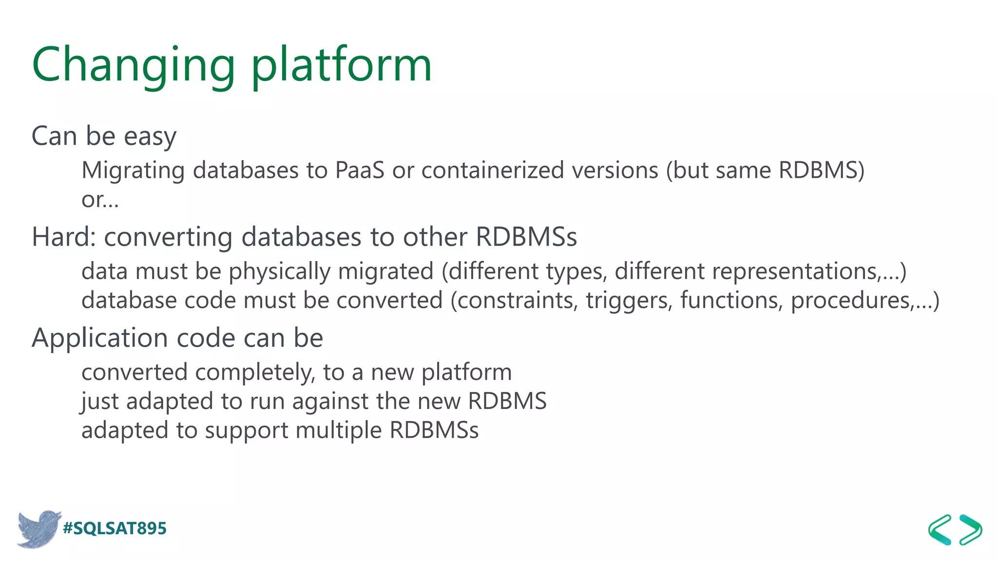 #SQLSAT895
Changing platform
Can be easy
Migrating databases to PaaS or containerized versions (but same RDBMS)
or…
Hard: converting databases to other RDBMSs
data must be physically migrated (different types, different representations,…)
database code must be converted (constraints, triggers, functions, procedures,…)
Application code can be
converted completely, to a new platform
just adapted to run against the new RDBMS
adapted to support multiple RDBMSs
 