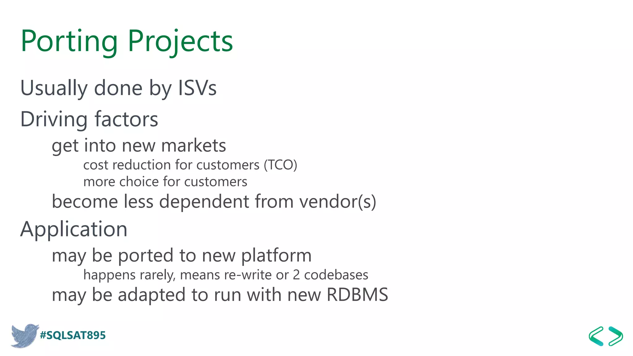 #SQLSAT895
Porting Projects
Usually done by ISVs
Driving factors
get into new markets
cost reduction for customers (TCO)
more choice for customers
become less dependent from vendor(s)
Application
may be ported to new platform
happens rarely, means re-write or 2 codebases
may be adapted to run with new RDBMS
 