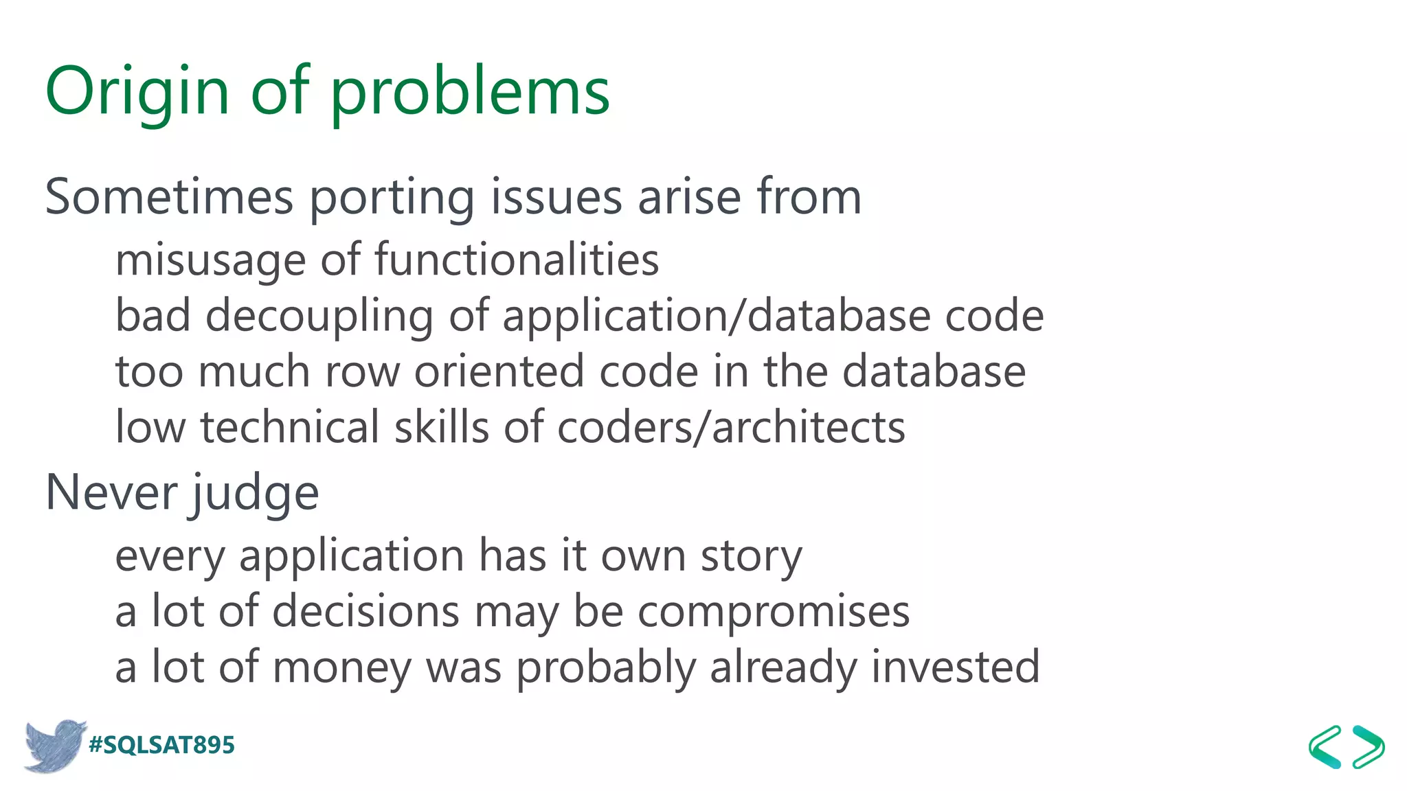 #SQLSAT895
Origin of problems
Sometimes porting issues arise from
misusage of functionalities
bad decoupling of application/database code
too much row oriented code in the database
low technical skills of coders/architects
Never judge
every application has it own story
a lot of decisions may be compromises
a lot of money was probably already invested
 