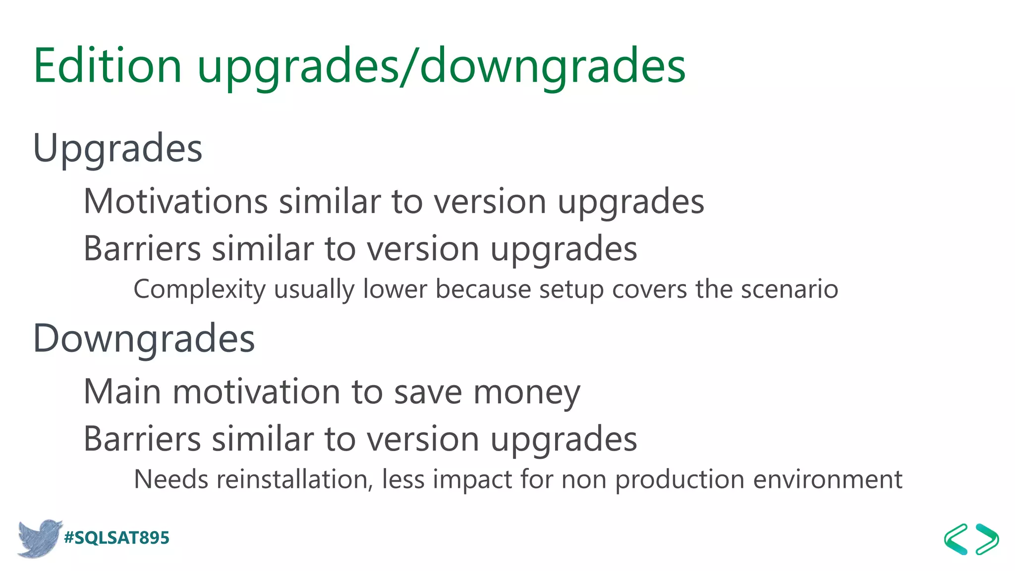 #SQLSAT895
Edition upgrades/downgrades
Upgrades
Motivations similar to version upgrades
Barriers similar to version upgrades
Complexity usually lower because setup covers the scenario
Downgrades
Main motivation to save money
Barriers similar to version upgrades
Needs reinstallation, less impact for non production environment
 