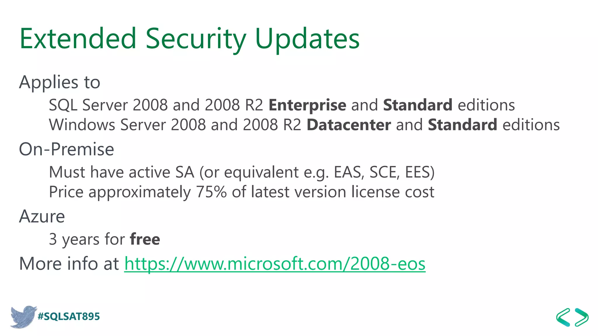 #SQLSAT895
Extended Security Updates
Applies to
SQL Server 2008 and 2008 R2 Enterprise and Standard editions
Windows Server 2008 and 2008 R2 Datacenter and Standard editions
On-Premise
Must have active SA (or equivalent e.g. EAS, SCE, EES)
Price approximately 75% of latest version license cost
Azure
3 years for free
More info at https://www.microsoft.com/2008-eos
 